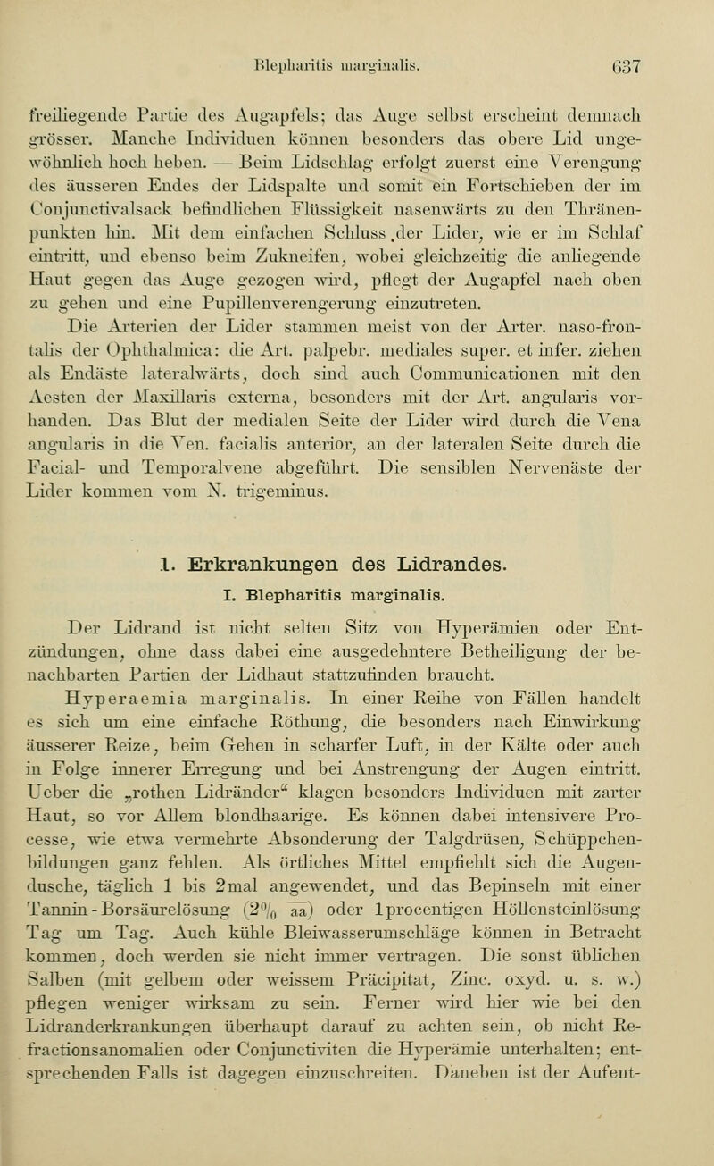 freiliegende Partie des Augapfels; das Auge seihst erseheint demnach grösser. Manche Individuen können besonders das obere Lid unge- wöhnlich hoch heben. — Beim Lidschlag erfolgt zuerst eine Verengung des äusseren Endes der Lidspalte und somit ein Fortschieben der im (Jonjunctivalsack befindlichen Flüssigkeit nasenwärts zu den Thränen- punkteii hin. Mit dem einfachen Sehluss .der Lider, wie er im Schlaf eintritt; und ebenso beim Zukneifen, wobei gleichzeitig die anliegende Haut gegen das Auge gezogen wird, pflegt der Augapfel nach oben zu gehen und eine Pupillenverengerung einzutreten. Die Arterien der Lider stammen meist von der Arter. naso-fron- talis der Ophthalmica: die Art. palpebr. mediales super, et infer. ziehen als Endäste lateralwärts, doch sind auch Communicationen mit den Aesten der Maxillaris externa, besonders mit der Art. angularis vor- handen. Das Blut der medialen Seite der Lider wird durch die Vena angularis in die Ven. facialis anterior, an der lateralen Seite durch die Facial- und Temporalvene abgeführt. Die sensiblen Nervenäste der Lider kommen vom N. trigeminus. 1. Erkrankungen des Lidrandes. I. Blepharitis marginalis. Der Lidrand ist nicht selten Sitz von Hyperämien oder Ent- zündungen, ohne dass dabei eine ausgedehntere Betheiligung der be- nachbarten Partien der Lidhaut stattzufinden braucht. Hyperaemia marginalis. In einer Reihe von Fällen handelt es sich um eine einfache Röthung, die besonders nach Einwirkung äusserer Reize, beim Gehen in scharfer Luft, in der Kälte oder auch in Folge innerer Erregung und bei Anstrengung der Augen eintritt. Ueber die ^.rothen Lidränder klagen besonders Individuen mit zarter Haut, so vor Allem blondhaarige. Es können dabei intensivere Pro- cesse, wie etwa vermehrte Absonderung der Talgdrüsen, Schüppchen- bildungen ganz fehlen. Als örtliches Mittel empfiehlt sich die Augen- dusche, täglich 1 bis 2mal angewendet, und das Bepinseln mit einer Tannin - Borsäurelösung (2°/0 aa) oder lprocentigen Höllensteinlösung Tag um Tag. Auch kühle Bleiwasserumschläge können in Betracht kommen, doch werden sie nicht immer vertragen. Die sonst üblichen Salben (mit gelbem oder weissem Präcipitat, Zinc. oxyd. u. s. w.) pflegen weniger wirksam zu sein. Ferner wird hier wie bei den Lidranderkrankungen überhaupt darauf zu achten sein, ob nicht Re- fractionsanomahen oder Conjuncriviten die Hyperämie unterhalten; ent- sprechenden Falls ist dagegen einzuschreiten. Daneben ist der Aufent-