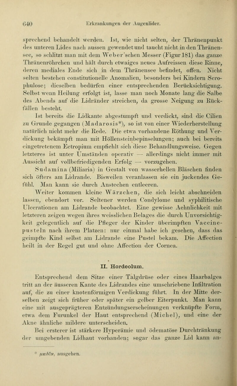 sprechend behandelt werden. Ist, wie nicht selten, der Thränenpunkt des unteren Lides nach aussen gewendet und taucht nicht in den Thränen- see, so schlitzt man mit dem Weber'sehen Messer (Figur 181) das ganze Thränenröhrchen und hält durch etwaiges neues Aufreissen diese Rinne, deren mediales Ende sich in dem Thränensee befindet, offen. Nicht selten bestehen constitutionelle Anomalien, besonders bei Kindern Sero- phulose; dieselben bedürfen einer entsprechenden Berücksichtigung. Selbst wenn Heilung erfolgt ist, lasse man noch Monate lang die Salbe des Abends auf die Lidränder streichen, da grosse Neigung zu Rück- fällen besteht. Ist bereits die Lidkante abgestumpft und verdickt, sind die Cilien zu Grunde gegangen (Madarosis*), so ist von einer Wiederherstellung natürlich nicht mehr die Rede. Die etwa vorhandene Röthung und Ver- dickung bekämpft man mit Höllensteinbepinselungen; auch bei bereits eingetretenem Ectropium empfiehlt sich diese Behandlungsweise. Gegen letzteres ist unter Umständen operativ — allerdings nicht immer mit Aussicht auf vollbefriedigenden Erfolg — vorzugehen. Sudamina (Miliaria) in Gestalt von wasserhellen Bläschen finden sich öfters am Lidrande. BiswTeilen veranlassen sie ein juckendes Ge- fühl. Man kann sie durch i^nstechen entleeren. Weiter kommen kleine Wärzchen, die sich leicht abschneiden lassen, ebendort vor. Seltener werden Condylome und syphilitische Ulcerationen am Lidrande beobachtet. Eine gewisse Aehnlichkeit mit letzteren zeigen wegen ihres weisslichen Belages die durch Unvorsichtig- keit gelegentlich auf die Pfleger der Kinder überimpften Vaccine- pusteln nach ihrem Platzen: nur einmal habe ich gesehen, dass das geimpfte Kind selbst am Lidrande eine Pustel bekam. Die Aifection heilt in der Regel gut und ohne Affection der Cornea. II. Hordeolum. Entsprechend dem Sitze einer Talgdrüse oder eines Haarbalges tritt an der äusseren Kante des Lidrandes eine umschriebene Infiltration auf, die zu einer knotenförmigen Verdickung fuhrt. In der Mitte der- selben zeigt sich früher oder später ein gelber Eiterpunkt. Man kann eine mit ausgeprägteren Entzündungserscheinungen verknüpfte Form, etwa dem Furunkel der Haut entsprechend (Michel), und eine der Akne ähnliche mildere unterscheiden. Bei ersterer ist stärkere Hyperämie und ödematöse Durchtränkung <\rv umgebenden Lidhaut vorhanden: sogar das ganze Lid kann an- uaih'.v. ausgehen.