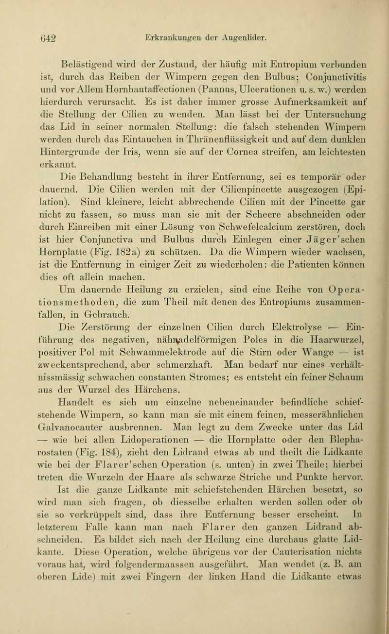 Belästigend wird der Zustand, der häutig mit Entropium verbunden ist, durch das Reiben der Wimpern gegen den Bulbus; Conjunctivitis und vor Allem Ilornhautaffectionen (Pannus, Ulcerationen u. s. w.) werden hierdurch verursacht. Es ist daher immer grosse Aufmerksamkeit auf die Stellung der Cilien zu wenden. Man lässt bei der Untersuchung das Lid in seiner normalen Stellung: die falsch stehenden Wimpern werden durch das Eintauchen in Thränenflüssigkeit und auf dem dunklen Hintergründe der Iris, wenn sie auf der Cornea streifen, am leichtesten erkannt. Die Behandlung besteht in ihrer Entfernung, sei es temporär oder dauernd. Die Cilien werden mit der Cilienpincette ausgezogen (Epi- lation). Sind kleinere, leicht abbrechende Cilien mit der Pincette gar nicht zu fassen, so muss man sie mit der Scheere abschneiden oder durch Einreiben mit einer Lösung von Schwefelcalcium zerstören, doch ist hier Conjunctiva und Bulbus durch Einlegen einer Jäger'sehen Hornplatte (Fig. 182a) zu schützen. Da die Wimpern wieder wachsen, ist die Entfernung in einiger Zeit zu wiederholen: die Patienten können dies oft allein machen. Um dauernde Heilung zu erzielen, sind eine Reihe von Opera- tionsmethoden, die zum Theil mit denen des Entropiums zusammen- fallen, in Gebrauch. Die Zerstörung der einzelnen Cilien durch Elektrolyse -— Ein- führung des negativen, nähivulelförmigen Poles in die Haarwurzel, positiver Pol mit Schwammelektrode auf die Stirn oder Wange — ist zweckentsprechend, aber schmerzhaft. Man bedarf nur eines verhält- nissmässig schwachen constanten Stromes; es entsteht ein feiner Schaum aus der Wurzel des Härchens. Handelt es sich um einzelne nebeneinander befindliche schief- stehende Wimpern, so kann man sie mit einem feinen, messerähnlichen (ialvanocauter ausbrennen. Man legt zu dem Zwecke unter das Lid — wie bei allen Lidoperationen — die Hornplatte oder den Blepha- rostaten (Fig. 184), zieht den Lidrand etwas ab und theilt die Lidkante wie bei der Fla r er'sehen Operation (s. unten) in zwei Theile; hierbei treten die Wurzeln der Haare als schwarze Striche und Punkte hervor. Ist die ganze Lidkante mit schiefstehenden Härchen besetzt, so wird man sich fragen, ob diesselbe erhalten werden sollen oder ob sie so verkrüppelt sind, dass ihre Entfernung besser erscheint. In letzterem Falle kann man nach Flarer den ganzen Lidrand ab- schneiden. Es bildet sich nach der Heilung eine durchaus glatte Lid- kante. Diese Operation, welche übrigens vor der Cauterisation nichts voraus hat, wird folgemlcniiaassen ausgeführt. Man wendet (z. B. am oberen Lide) mit zwei Fingern der linken Hand d'w Lidkante etwas I