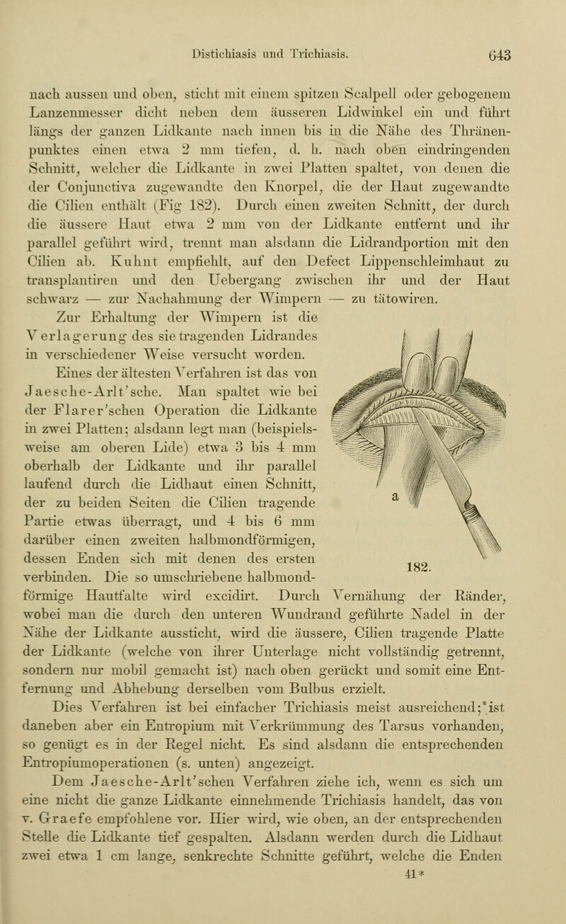 zu tätowiren. nach aussen und oben, sticht mit einem spitzen Scalpell oder gebogenem Lanzenmesser dicht neben dem äusseren Lidwinkel ein und führt längs der ganzen Lidkante nach innen bis in die Nähe des Thränen- punktes einen etwa 2 mm tiefen, d. h. nach oben eindringenden Schnitt, welcher die Lidkante in zwei Platten spaltet, von denen die der Conjunetiva zugewandte den Knorpel, die der Haut zugewandte die Cilien enthält (Fig 182). Durch einen zweiten Schnitt, der durch die äussere Haut etwa 2 mm von der Lidkante entfernt und ihr parallel geführt wird, trennt man alsdann die Lidrandportion mit den Cilien ab. Kuhnt empfiehlt, auf den Defect Lippenschleimhaut zu transplantiren und den Uebergang zwischen ihr und der Haut schwarz — zur Nachahmung der Wimpern Zur Erhaltung der Wimpern ist die Verl a g e r u n g des sie tragenden Lidrandes in verschiedener Weise versucht worden. Eines der ältesten Verfahren ist das von Jaesche-Arlt'sche. Man spaltet wie bei der Fl ar er'sehen Operation die Lidkante in zwei Platten; alsdann legt man (beispiels- weise am oberen Lide) etwa 3 bis 4 mm oberhalb der Lidkante und ihr parallel laufend durch die Lidhaut einen Schnitt, der zu beiden Seiten die Cilien tragende Partie etwas überragt, und 4 bis 6 mm darüber einen zweiten halbmondförmigen, dessen Enden sich mit denen des ersten verbinden. Die so umschriebene halbmond- förmige Hautfalte wird excidirt. Durch Vernähung wobei man die durch den unteren Wundrand geführte Nadel in der Xähe der Lidkante aussticht, wird die äussere, Cilien tragende Platte der Lidkante (welche von ihrer Unterlage nicht vollständig getrennt, sondern nur mobil gemacht ist) nach oben gerückt und somit eine Ent- fernung und Abhebung derselben vom Bulbus erzielt. Dies Verfahren ist bei einfacher Trichiasis meist ausreichend;*ist daneben aber ein Entropium mit Verkrümmung des Tarsus vorhanden, so genügt es in der Regel nicht. Es sind alsdann die entsprechenden Entropiumoperationen (s. unten) angezeigt. Dem Jaesche-Arlt'sehen Verfahren ziehe ich, wenn es sich um eine nicht die ganze Lidkante einnehmende Trichiasis handelt, das von v. Grraefe empfohlene vor. Hier wird, wie oben, an der entsprechenden Stelle die Lidkante tief gespalten. Alsdann werden durch die Lidhaut zwei etwa 1 cm lange, senkrechte Schnitte geführt, welche die Enden 41* Ränder,