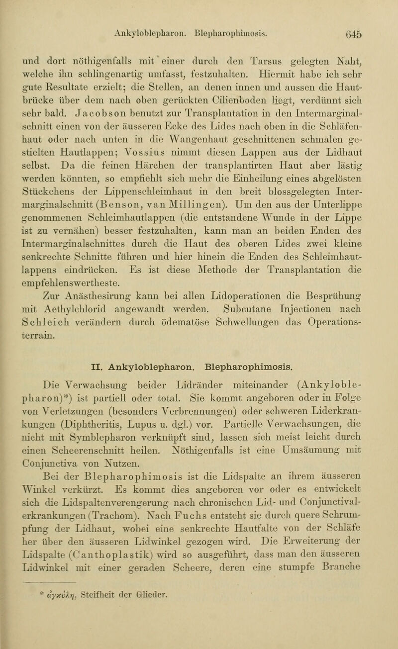 Ankyloblepharon. Hlepharophimosis. (345 und dort nötigenfalls mit * einer durch den Tarsus gelegten Naht, welche ihn sehlingenartig umfasst; festzuhalten. Hiermit habe ich sehr gute Resultate erzielt; die Stellen, an denen innen und aussen die Haut- brücke über dem nach oben gerückten Cilienboden liegt, verdünnt sich sehr bald. Jacobson benutzt zur Transplantation in den Intermarginal- schnitt einen von der äusseren Ecke des Lides nach oben in die Schläfen- haut oder nach unten in die Wangenhaut geschnittenen schmalen ge- stielten Hautlappen; Vossius nimmt diesen Lappen aus der Lidhaut selbst. Da die fernen Härchen der transplantirten Haut aber lästig werden könnten, so emptieh.lt sich mehr die Einheilung eines abgelösten Stückchens der Lippenschleimhaut in den breit blossgelegten Inter- marginalschnitt (Benson, van Millingen). Um den aus der Unterlippe genommenen Schleimhautlappen (die entstandene Wunde in der Lippe ist zu vernähen) besser festzuhalten, kann man an beiden Enden des Intermarginalschnittes durch die Haut des oberen Lides zwei kleine senkrechte Schnitte führen und hier hinein die Enden des Schleimhaut- lappens eindrücken. Es ist diese Methode der Transplantation die cmpfehlenswertheste. Zur Anästhesirung kann bei allen Lidoperationen die Besprühung mit Aefhylchlorid angewandt werden. Subcutane Injectionen nach Schleich verändern durch ödematöse Schwellungen das Operations- terrain. II. Ankyloblepharon. Blepharophimosis. Die Verwachsung beider Lidränder miteinander (Ankyloble- pharon)*) ist partiell oder total. Sie kommt angeboren oder in Folge von Verletzungen (besonders Verbrennungen) oder schweren Liderkran- kungen (Diphtheritis, Lupus u. dgl.) vor. Partielle Verwachsungen, die nicht mit Symblepharon verknüpft sind, lassen sich meist leicht durch einen Scheerenschnitt heilen. Nöthigenfalls ist eine Umsäumung mit Conjunctiva von Xutzen. Bei der Blepharophimosis ist die Lidspalte an ihrem äusseren Winkel verkürzt. Es kommt dies angeboren vor oder es entwickelt sich die Lidspaltenverengerung nach chronischen Lid- und Conjunctival- erkrankungen (Trachom). Nach Fuchs entsteht sie durch quere Schrum- pfung der Lidhaut, wobei eine senkrechte Hautfalte von der Schläfe her über den äusseren Lidwinkel gezogen wird. Die Erweiterung der Lidspalte fOanthoplastik) wird so ausgeführt, dass man den äusseren Lidwinkel mit einer geraden Scheere, deren eine stumpfe Branche '■■■ dyxv'/.rj. Steifheit der Glieder.