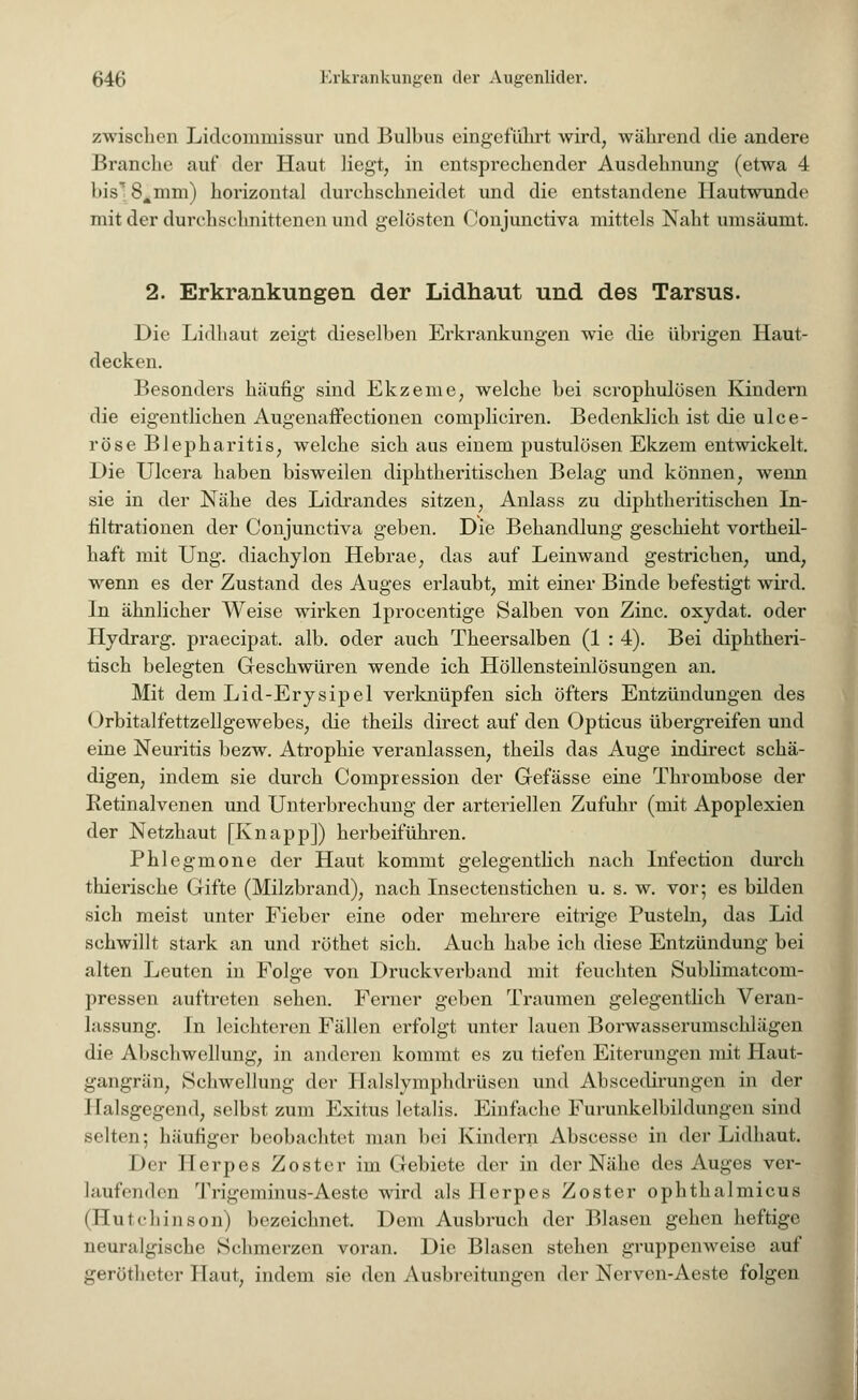 zwischen Lidcomniissur und Bulbus eingeführt wird, während die andere Branche auf der Haut liegt, in entsprechender Ausdehnung (etwa 4 bis 8Ämm) horizontal durchschneidet und die entstandene Hautwunde mit der durchschnittenen und gelösten Conjunctiva mittels Naht umsäumt. 2. Erkrankungen der Lidhaut und des Tarsus. Die Lidhaut zeigt dieselben Erkrankungen wie die übrigen Haut- decken. Besonders häufig sind Ekzeme, welche bei scrophulösen Kindern die eigentlichen Augenaifectionen compliciren. Bedenklich ist die ulce- röse Blepharitis, welche sich aus einem pustulösen Ekzem entwickelt. Die Ulcera haben bisweilen diphtherischen Belag und können, wenn sie in der Nähe des Lidrandes sitzen, Anlass zu diphtheritischen In- filtrationen der Conjunctiva geben. Die Behandlung geschieht vorteil- haft mit Ung. diachylon Hebrae, das auf Leinwand gestrichen, und, wenn es der Zustand des Auges erlaubt, mit einer Binde befestigt wird. In ähnlicher Weise wirken lprocentige Salben von Zinc. oxydat. oder Hydrarg. praecipat. alb. oder auch Theersalben (1 : 4). Bei diphtheri- tisch belegten Geschwüren wende ich Höllensteinlösungen an. Mit dem Lid-Erysipel verknüpfen sich öfters Entzündungen des Orbitalfettzellgewebes, die theils direct auf den Opticus übergreifen und eine Neuritis bezw. Atrophie veranlassen, theils das Auge indirect schä- digen, indem sie durch Compression der Gefässe eine Thrombose der Retinalvenen und Unterbrechung der arteriellen Zufuhr (mit Apoplexien der Netzhaut [Knapp]) herbeiführen. Phlegmone der Haut kommt gelegentlich nach Infection durch thierische Gifte (Milzbrand), nach Insectenstichen u. s. w. vor; es bilden sich meist unter Fieber eine oder mehrere eitrige Pusteln, das Lid schwillt stark an und röthet sich. Auch habe ich diese Entzündung bei alten Leuten in Folge von Druckverband mit feuchten Sublimatcom- pressen auftreten sehen. Ferner geben Traumen gelegentlieh Veran- lassung. In leichteren Fällen erfolgt unter lauen Borwasserumschlägen die Abschwcllung, in anderen kommt es zu tiefen Eiterungen mit Haut- gangrän, Schwellung der Halslymphdrüsen und Abscedirungen in der Halsgegend, selbst zum Exitus letalis. Einfache Furunkelbildungen sind selten; häufiger beobachtet man bei Kindern Abscesse in der Lidhaut. Der Herpes Zoster im Gebiete der in der Nähe des Auges ver- laufenderj Tri^vminus-Aeste wird als Herpes Zoster ophthalmicus (Hutchinson) bezeichnet. Dem Ausbruch der Blasen gehen heftige neuralgische Schmerzen voran. Die Blasen stehen gruppenweise auf gerötheter Haut, indem sie den Ausbreitungen der Nerven-Aeste folgen