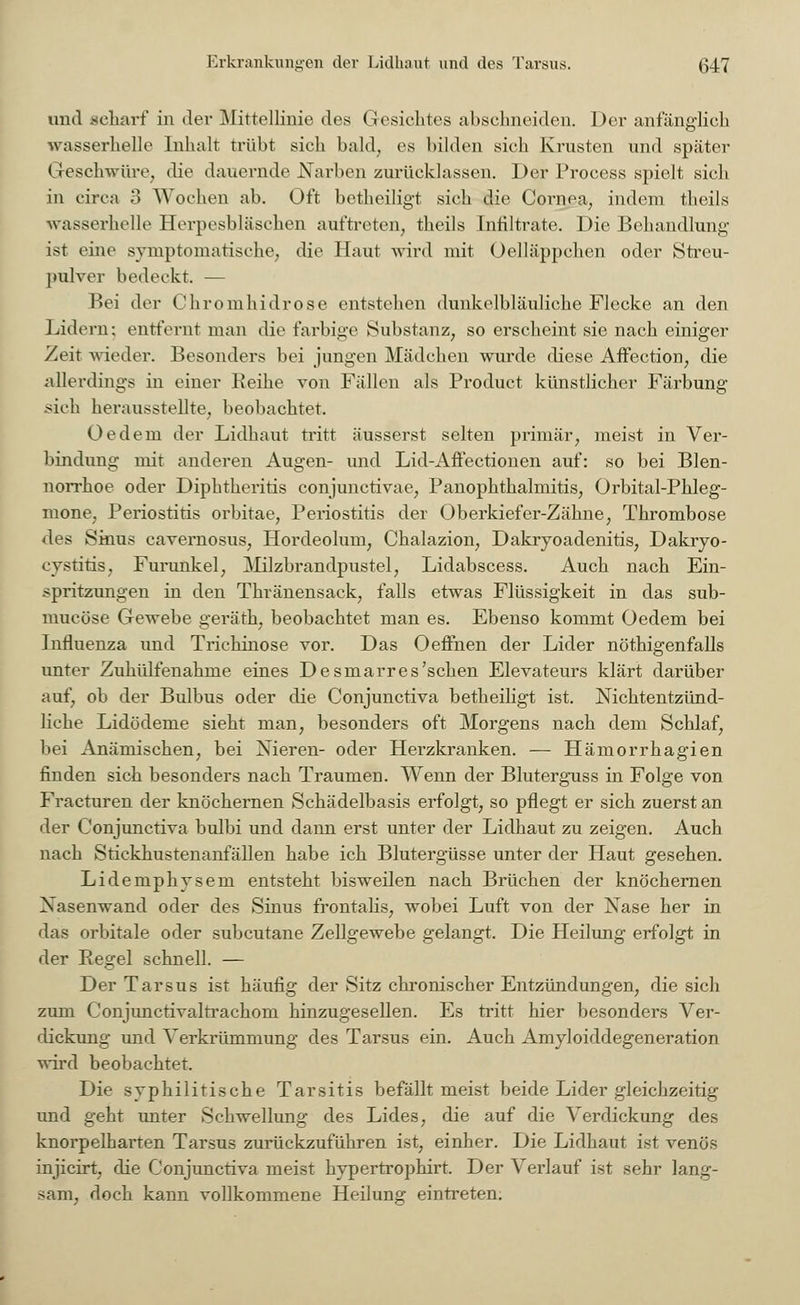 mul .scharf in der Mittellinie des Gesiebtes abschneiden. Der anfänglich wasserhelle Inhalt trübt sieh bald, es bilden sieb Krusten und später Geschwüre, die dauernde Narben zurücklassen. Der Process spielt sieb in circa 3 Woeben ab. Oft betheiligt sieb die Cornea, indem theils wasserhelle Herpesbläschen auftreten, tbeils Infiltrate. Die Behandlung ist eine symptomatische, die Haut wird mit Oelläppcben oder Streu- pulver bedeckt. — Bei der Chromhidrose entstehen dunkelbläuliche Flecke an den Lidern; entfernt man die farbige Substanz, so erscheint sie nach einiger Zeit wieder. Besonders bei jungen Mädchen wurde diese AfFection, die allerdings in einer Reihe von Fällen als Product künstlicher Färbung sieh herausstellte, beobachtet. üedem der Lidhaut tritt äusserst selten primär, meist in Ver- bindung mit anderen Augen- und Lid-Afiectionen auf: so bei Blen- norrhoe oder Diphtheritis conjunctivae, Panopbthalmitis, Orbitalphleg- mone, Periostitis orbitae, Periostitis der Oberkiefer-Zähne, Thrombose des Sinus cavernosus, Hordeolum, Cbalazion, Dakryoadenitis, Dakryo- eystitis, Furunkel, Milzbrandpustel, Lidabscess. Auch nach Ein- spritzungen in den Thränensack, falls etwas Flüssigkeit in das sub- mueöse Gewebe geräth, beobachtet man es. Ebenso kommt Oedem bei Influenza und Trichinose vor. Das Oeffnen der Lider nötigenfalls unter Zuhülfenahme eines Desmarres'sehen Elevateurs klärt darüber auf, ob der Bulbus oder die Conjunctiva betbeiligt ist. leichtentzünd- liche Lidödeme siebt man, besonders oft Morgens nach dem Schlaf, bei Anämischen, bei Nieren- oder Herzkranken. — Hämorrhagien finden sich besonders nach Traumen. Wenn der Bluterguss in Folge von Fracturen der knöchernen Schädelbasis erfolgt, so pflegt er sich zuerst an der Conjunctiva bulbi und dann erst unter der Lidhaut zu zeigen. Auch nach Stickhustenanfällen habe ich Blutergüsse unter der Haut gesehen. Lidemphysem entsteht bisweilen nach Brüchen der knöchernen Nasenwand oder des Sinus frontalis, wobei Luft von der Nase her in das orbitale oder subcutane Zellgewebe gelangt. Die Heilung erfolgt in der Regel schnell. — Der Tarsus ist häufig der Sitz chronischer Entzündungen, die sich zum Conjunctivaltrachoni hinzugesellen. Es tritt hier besonders Ver- dickung und Verkrümmung des Tarsus ein. Auch Amyloiddegeneration wird beobachtet. Die syphilitische Tarsitis befällt meist beide Lider gleichzeitig und geht unter Schwellung des Lides, die auf die Verdickung des knorpelharten Tarsus zurückzuführen ist, einher. Die Lidbaut ist venös injicirt, die Conjunctiva meist hypertropbirt. Der Verlauf ist sehr lang- sam, doch kann vollkommene Heilung eintreten;