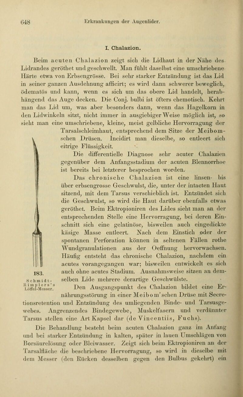 I. Chalazion. Beim acuten Chalazion zeigt sich die Lidhaut in der Nähe des Lidrandes gerüthet und geschwellt. Man fühlt daselbst eine umschriebene Härte etwa von Erbsengrösse. Bei sehr starker Entzündung ist das Lid in seiner ganzen Ausdehnung afficirt; es wird dann schwerer beweglieh, ödematös und kann, wenn es sich um das obere Lid handelt, herab- hängend das Auge decken. Die Conj. bulbi ist öfters chemotisch. Kehrt man das Lid um, was aber besonders dann7 wenn das Hagelkorn in den Lidwinkeln sitzt, nicht immer in ausgiebiger Weise möglich ist, so sieht man eine umschriebene, kleine, meist gelbliche Hervorragung der Tarsalschleimhaut, entsprechend dem Sitze der Meiboin- schen Drüsen. Incidirt man dieselbe, so entleert sich eitrige Flüssigkeit. Die differentielle Diagnose sehr acuter Chalazien gegenüber dem Anfangsstadium der acuten Blennorrhoe ist bereits bei letzterer besprochen worden. Das chronische Chalazion ist eine linsen- bis über erbsengrösse Geschwulst, die, unter der intacten Haut sitzend, mit dem Tarsus verschieblich ist. Entzündet sich die Geschwulst, so wird die Haut darüber ebenfalls etwas geröthet. Beim Ektropioniren des Lides sieht man an der entsprechenden Stelle eine Hervorragung, bei deren Ein- schnitt sich eine gelatinöse, bisweilen auch eingedickte käsige Masse entleert. Nach dem Einstich oder der spontanen Perforation können in seltenen Fällen rothe Wundgranulationen aus der Oeffnung hervorwachsen. Häufig entsteht das chronische Chalazion, nachdem ein acutes vorangegangen war; bisweilen entwickelt es sich jg;3 auch ohne acutes Stadium. Ausnahmsweise sitzen an dem- Schmidt- selben Lide mehrere derartige Geschwülste. LöffeF-Messer.8 Den Ausgangspunkt des Chalazion bildet eine Er- nährungsstörung in einer Meibom'sehen Drüse mit Secre- tionsretention und Entzündung des umliegenden Binde- und Tarsusge- webes. Angrenzendes Bindegewebe, Muskelfasern und verdünnter Tarsus stellen eine Art Kapsel dar (de Vincentiis, Fuchs). Die Behandlung besteht beim acuten Chalazion ganz im Anfang und bei starker Entzündung in kalten, später in lauen Umschlägen von Borsäurelösung oder Bleiwasser. Zeigt sich beim Ektropioniren an der Tarsalflache die beschriebene Hervorragung, so wird in dieselbe mit dem Messer (den Rücken desselben gegen den Bulbus gekehrt) ein