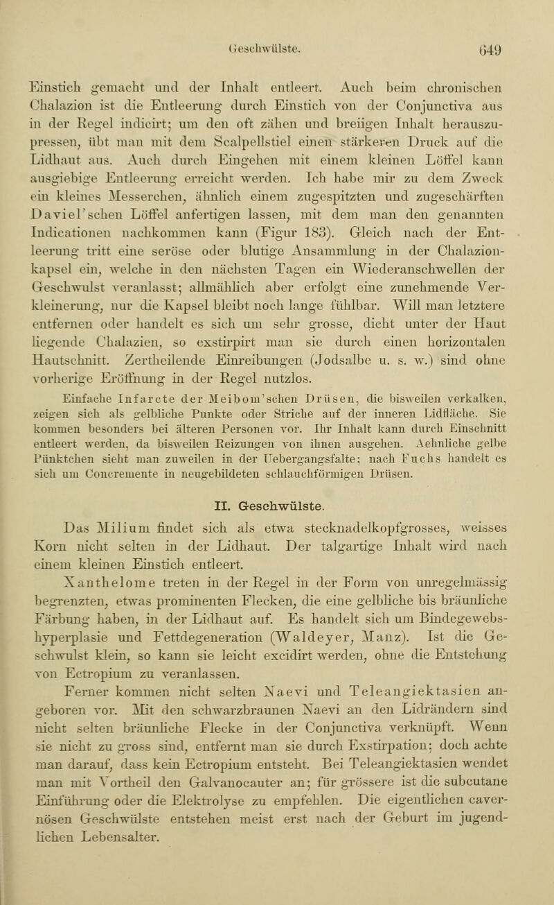 Geschwülste. 1)49 Einstich gemacht und der Inhalt entleert. Auch beim chronischen (lhalazion ist die Entleerung durch Einstich von der Conjunctiva aus in der Regel indicirt; um den oft zähen und breiigen Inhalt herauszu- pressen, übt man mit dem Scalp eilstiel einen stärkeren Druck auf die Lidhaut aus. Auch durch Eingehen mit einem kleinen Löffel kann ausgiebige Entleerung erreicht werden. Ich habe mir zu dem Zweck ein kleines Messerchen, ähnlich einem zugespitzten und zugeschärften Da viel'sehen Löffel anfertigen lassen, mit dem man den genannten Indieationen nachkommen kann (Figur 183). Gleich nach der Ent- leerung tritt eine seröse oder blutige Ansammlung in der Chalazion- kapsel ein, welche in den nächsten Tagen ein Wiederanschwellen der < reschwulst veranlasst; allmählich aber erfolgt eine zunehmende Ver- kleinerung, nur die Kapsel bleibt, noch lange fühlbar. Will man letztere entfernen oder handelt es sich um sehr grosse, dicht unter der Haut liegende Chalazien, so exstirpirt man sie durch einen horizontalen Hautschnitt. Zertheilende Einreibungen (Jodsalbe u. s. w.) sind ohne vorherige Eröffnung in der Regel nutzlos. Einfache Infarcte der Meibom'sehen Drüsen, die bisweilen verkalken, zeigen sich als gelbliche Punkte oder Striche auf der inneren Lidfläche. Sie kommen besonders bei älteren Personen vor. Ihr Inhalt kann durch Einschnitt entleert werden, da bisweilen Reizungen von ihnen ausgehen. Aehnliche gelbe Pünktchen sieht man zuweilen in der Uebergangsfalte; nach Euchs handelt es sich um Concremente in neugebildeten schlauchförmigen Drüsen. II. Geschwülste. Das Milium findet sich als etwa stecknadelkopfgrosses, weisses Korn nicht selten in der Lidhaut. Der talgartige Inhalt wird nach einem kleinen Einstich entleert. Xanthelome treten in der Regel in der Form von unregelmässig begrenzten, etwas prominenten Flecken, die eine gelbliche bis bräunliche Färbung haben, in der Lidhaut auf. Es handelt sieh um Bindegewebs- hyperplasie und Fettdegeneration (Waldeyer, Manz). Ist die Ge- schwulst klein, so kann sie leicht excidirt werden, ohne die Entstehung von Ectropium zu veranlassen. Ferner kommen nicht selten Naevi und Teleangiektasien an- geboren vor. Mit den schwarzbraunen Naevi an den Lidrändern sind nicht selten bräunliche Flecke in der Conjunctiva verknüpft. Wenn sie nicht zu gross sind, entfernt man sie durch Exstirpation; doch achte man darauf, dass kein Ectropium entsteht. Bei Teleangiektasien wendet man mit Yortkeil den Galvanocauter an; für grössere ist die subcutane Einführung oder die Elektrolyse zu empfehlen. Die eigentlichen caver- nösen Geschwülste entstehen meist erst nach der Geburt im jugend- lichen Lebensalter.