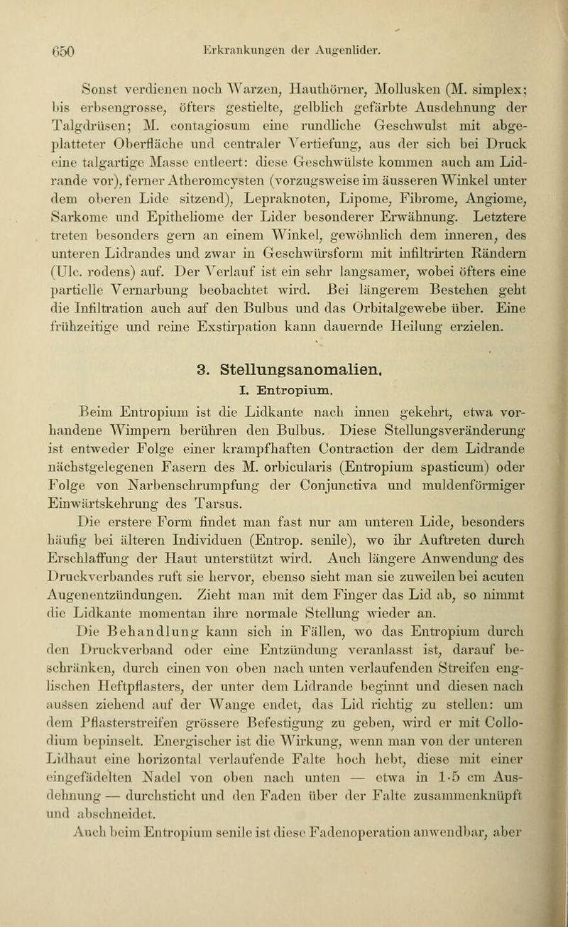 Sonst verdienen noch Warzen, Hauthörner, Mollusken (M. simplex; bis erbsengrosse, öfters gestielte, gelblich gefärbte Ausdehnung der Talgdrüsen; M. contagiosum eine rundliche Geschwulst mit abge- platteter Oberfläche und centraler Vertiefung, aus der sich bei Druck eine talgartige Mas.se entleert: diese Geschwülste kommen auch am Lid- rande vor), ferner Atheromcysten (vorzugsweise im äusseren Winkel unter dem oberen Lide sitzend), Lepraknoten, Lipome, Fibrome, Angiome, Sarkome und Epitheliome der Lider besonderer Erwähnung. Letztere treten besonders gern an einem Winkel, gewöhnlich dem inneren, des unteren Lidrandes und zwar in Geschwürsform mit infiltrirten Rändern (Ulc. rodens) auf. Der Verlauf ist ein sehr langsamer, wobei öfters eine partielle Vernarbung beobachtet wird. Bei längerem Bestehen geht die Infiltration auch auf den Bulbus und das Orbitalgewebe über. Eine frühzeitige und reine Exstirpation kann dauernde Heilung erzielen. 3. Stellungsanomalien. I. Entropium. Beim Entropium ist die Lidkante nach innen gekehrt, etwa vor- handene Wimpern berühren den Bulbus. Diese Stellungsveränderung ist entweder Folge einer krampfhaften Contraction der dem Lidrande nächstgelegenen Fasern des M. orbicularis (Entropium spasticum) oder Folge von Narbenschrumpfung der Conjunctiva und muldenförmiger Einwärtskehrung des Tarsus. Die erstere Form findet man fast nur am unteren Lide, besonders häufig bei älteren Individuen (Entrop. senile), wo ihr Auftreten durch Erschlaffung der Haut unterstützt wird. Auch längere Anwendung des Druckverbandes ruft sie hervor, ebenso sieht man sie zuweilen bei acuten Augenentzündungen. Zieht man mit dem Finger das Lid ab, so nimmt die Lidkante momentan ihre normale Stellung wieder an. Die Behandlung kann sich in Fällen, wo das Entropium durch den Druckverband oder eine Entzündung veranlasst ist, darauf be- schränken, durch einen von oben nach unten verlaufenden Streifen eng- lischen Heftpflasters, der unter dem Lidrande beginnt und diesen nach .Hissen ziehend auf der Wange endet, das Lid richtig zu stellen: um dem Pflasterstreifen grössere Befestigung zu geben, wird er mit Collo- dium bepinselt. Energischer ist die Wirkung, wenn man von der unteren Lidhaut eine horizontal verlaufende Falte hoch hebt, diese mit einer eingefädelten Nadel von oben nach unten — etwa in 1-5 cm Aus- dehnung — durchsticht und den Faden über der Falte zusann neu knüpft und abschneidet. Auch beim Entropium senile ist diese Fadenoperation anwendbar, aber