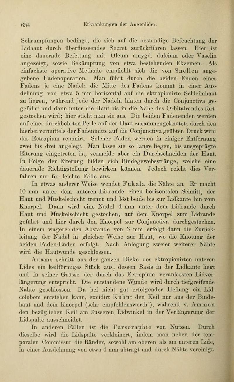 Schrumpfungen bedingt, die sich auf die beständige Befeuchtung der Lidhaut durch überfliessendes Seeret zurückführen lassen. Hier vist eine dauernde Bcfettung mit Oleum amygd. dulcium oder Vaselin angezeigt, sowie Bekämpfung von etwa bestehenden Ekzemen. Als einfachste operative Methode empfiehlt sich die von Snellen ange- gebene Fadenoperation. Man führt durch die beiden Enden eines Fadens je eine Nadel; die Mitte des Fadens kommt in einer Aus- dehnung von etwa 5 mm horizontal auf die ektropionirte Schleimhaut zu liegen, während jede der Nadeln hinten durch die Conjunctiva ge- geführt und dann unter die Haut bis in die Nähe des Orbitalrandes fort- gestochen wird; hier sticht man sie aus. Die beiden Fadenenden werden auf einer durchbohrten Perle auf der Haut zusammengeknotet; durch den hierbei vermittels der Fadenmitte auf die Conjunctiva geübten Druck wird das Ectropium reponirt. Solcher Fäden werden in einiger Entfernung zwei bis drei angelegt. Man lasse sie so lange liegen, bis ausgeprägte Eiterung eingetreten ist, vermeide aber ein Durchschneiden der Haut. In Folge der Eiterung bilden sich Bindegewebsstränge, welche eine dauernde Richtigstellung bewirken können. Jedoch reicht dies Ver- fahren nur für leichte Fälle aus. In etwas anderer Weise wendet Fukala die Nähte an. Er macht 10 mm unter dem unteren Lidrande einen horizontalen Schnitt, der Haut und Muskelschicht trennt und löst beide bis zur Lidkante hin vom Knorpel. Dann wird eine Nadel 4 mm unter dem Lidrande durch Haut und Muskelschicht gestochen, auf dem Knorpel zum Lidrande geführt und hier durch den Knorpel zur Conjunctiva durchgestochen. In einem wagerechten Abstände von 3 mm erfolgt dann die Zurück- leitung der Nadel in gleicher Weise zur Haut, wo die Knotung der beiden Faden-Enden erfolgt. Nach Anlegung zweier weiterer Nähte wird die Hautwunde geschlossen. Adams schnitt aus der ganzen Dicke des ektropionirten unteren Lides ein keilförmiges Stück aus, dessen Basis in der Lidkante liegt und in seiner Grösse der durch das Ectropium veranlassten Lidver- längerung entspricht. Die entstandene Wunde wird durch tiefgreifende Nähte geschlossen. Da bei nicht gut erfolgender Heilung ein Lid- colobom entstehen kann, excidirt Kuhnt den Keil nur aus der Binde- haut und dem Knorpel (sehr empfehlenswerth!), während v. Ammon den bezüglichen Keil am äusseren Lidwinkel in der Verlängerung der Lidspalte ausschneidet. In anderen Fällen ist die Tarsoraphie von Nutzen. Durch dieselbe wird die Lidspalte verkleinert, indem man neben der tem- poralen Commissur die Ränder, sowohl am oberen als am unteren Lide, in einer Ausdehnung von etwa 4 mm abträgt und durch Nähte vereinigt.