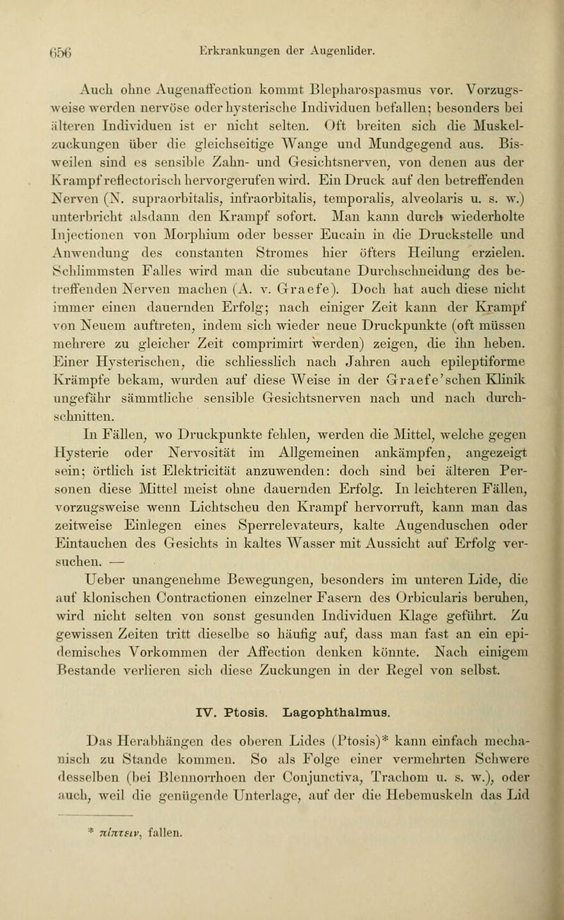 Auch ohne Augenaffection kommt Blepharospasmus vor. Vorzugs- weise werden nervöse oder hysterische Individuen befallen; besonders bei iiHeren Individuen ist er nicht selten. Oft breiten sich die Muskel- zuckungen über die gleichseitige Wange und Mundgegend aus. Bis- weilen sind es sensible Zahn- und Gesichtsnerven, von denen aus der Krampf reflectorisch hervorgerufen wird. Ein Druck auf den betreffenden Nerven (N. supraorbitalis, infraorbitalis; temporalis; alveolaris u. s. w.) unterbricht alsdann den Krampf sofort. Man kann durch wiederholte Injectionen von Morphium oder besser Eucain in die Druckstelle und Anwendung des constanten Stromes hier öfters Heilung erzielen. Schlimmsten Falles wird man die subcutane Durchschneidung des be- treffenden Nerven machen (A. v. Graefe). Doch hat auch diese nicht immer einen dauernden Erfolg; nach einiger Zeit kann der Krampf von Neuem auftreten, indem sich wieder neue Druckpunkte (oft müssen mehrere zu gleicher Zeit comprimirt werden) zeigen, die ihn heben. Einer Hysterischen, die schliesslich nach Jahren auch epileptiforme Krämpfe bekam, wurden auf diese Weise in der Graefe'sehen Klinik ungefähr sämmtliche sensible Gesichtsnerven nach und nach durch- schnitten. In Fällen, wo Druckpunkte fehlen, werden die Mittel, welche gegen Hysterie oder Nervosität im Allgemeinen ankämpfen, angezeigt sein; örtlich ist Elektricität anzuwenden: doch sind bei älteren Per- sonen diese Mittel meist ohne dauernden Erfolg. In leichteren Fällen, vorzugsweise wenn Lichtscheu den Krampf hervorruft, kann man das zeitweise Einlegen eines Sperrelevateurs, kalte Augenduschen oder Eintauchen des Gesichts in kaltes Wasser mit Aussicht auf Erfolg ver- suchen. — Ueber unangenehme Bewegungen, besonders im unteren Lide, die auf klonischen Contractionen einzelner Fasern des Orbicularis beruhen, wird nicht selten von sonst gesunden Individuen Klage geführt. Zu gewissen Zeiten tritt dieselbe so häufig auf, dass man fast an ein epi- demisches Vorkommen der Affection denken könnte. Nach einigem Bestände verlieren sich diese Zuckungen in der Regel von selbst. IV. Ptosis. Lagophthalmus. Das Herabhängen des oberen Lides (Ptosis)* kann einfach mecha- nisch zu Stande kommen. So als Folge einer vermehrten Schwere desselben (bei Blennorrhoen der Conjunctiva, Trachom u. s. w.), oder auch, weil die genügende Unterlage, auf der die Hebemuskeln das Lid * Ttlnzeiv, fallen.