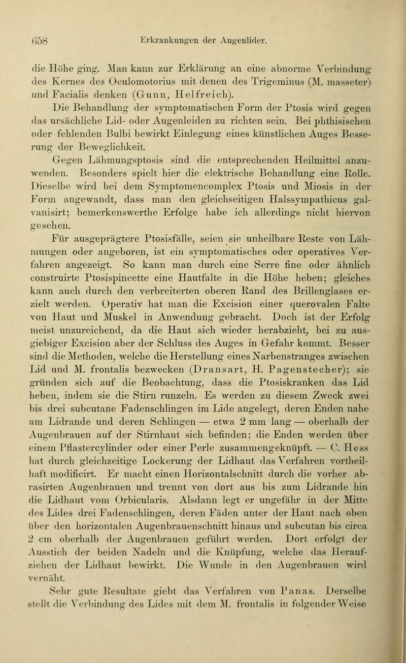 die Höhe ging. Man kann zur Erklärung an eine abnorme Verbindung des Kernes des Oculomotorius mit denen des Trigeminus (M. masseter) und Facialis denken (Gunn, Hei frei eh). Die Behandlung der symptomatischen Form der Ptosis wird gegen das ursächliche Lid- oder Augenleiden zu richten sein. Bei phthisischen oder fehlenden Bulbi bewirkt Einlegung eines künstlichen Auges Besse- rung der Beweglichkeit. Gegen Lähmungsptosis sind die entsprechenden Heilmittel anzu- wenden. Besonders spielt hier die elektische Behandlung eine Rolle. Dieselbe wird bei dem Symptomencoinplex Ptosis und Miosis in der Form angewandt, dass man den gleichseitigen Halssyrnpathicus gal- vanisirtj bemerkenswerthe Erfolge habe ich allerdings nicht hiervon gesehen. Für ausgeprägtere Ptosisfälle, seien sie unheilbare Reste von Läh- mungen oder angeboren, ist ein symptomatisches oder operatives Ver- fahren angezeigt. So kann man durch eine Serre fine oder ähnlich construirte Ptosispincette eine Hautfalte in die Höhe heben; gleiches kann auch durch den verbreiterten oberen Rand des Brillenglases er- zielt werden. Operativ hat man die Excision einer querovalen Falte von Haut und Muskel in Anwendung gebracht. Doch ist der Erfolg meist unzureichend, da die Haut sich wieder herabzieht, bei zu aus- giebiger Excision aber der Schluss des Auges in Gefahr kommt. Besser sind die Methoden, welche die Herstellung eines Narbenstranges zwischen Lid und M. frontalis bezwecken (Dransart, H. Pagenstecher); sie gründen sich auf die Beobachtung, dass die Ptosiskranken das Lid heben, indem sie die Stirn runzeln. Es werden zu diesem Zweck zwei bis drei subcutane Fadenschlingen im Lide angelegt, deren Enden nahe am Lidrande und deren Schlingen — etwa 2 mm lang — oberhalb der Augenbrauen auf der Stirnhaut sich befinden; die Enden werden über einem Pflastercylinder oder einer Perle zusammengeknüpft. — C. Hess hat durch gleichzeitige Lockerung der Lidhaut das Verfahren vorteil- haft modificirt. Er macht einen Horizontalschnitt durch die vorher ab- rasirten Augenbrauen und trennt von dort aus bis zum Lidrande hin die Lidhaut vom Orbicularis. Alsdann legt er ungefähr in der Mitte des Lides drei Fadenschlingen, deren Fäden unter der Haut nach oben über den horizontalen Augenbrauenschnitt hinaus und subcutan bis circa 2 cm oberhalb der Augenbrauen geführt werden. Dort erfolgt der Ausstich der beiden Nadeln und die Knüpfung, welche das Herauf- ziehen der Lidhaut bewirkt. Die Wunde in den Augenbrauen wird vernäht Sehr gute Resultate giebt das Verfahren von Panas. Derselbe stellt die Verbindung des Lides mit dem M. frontalis in folgender Weise