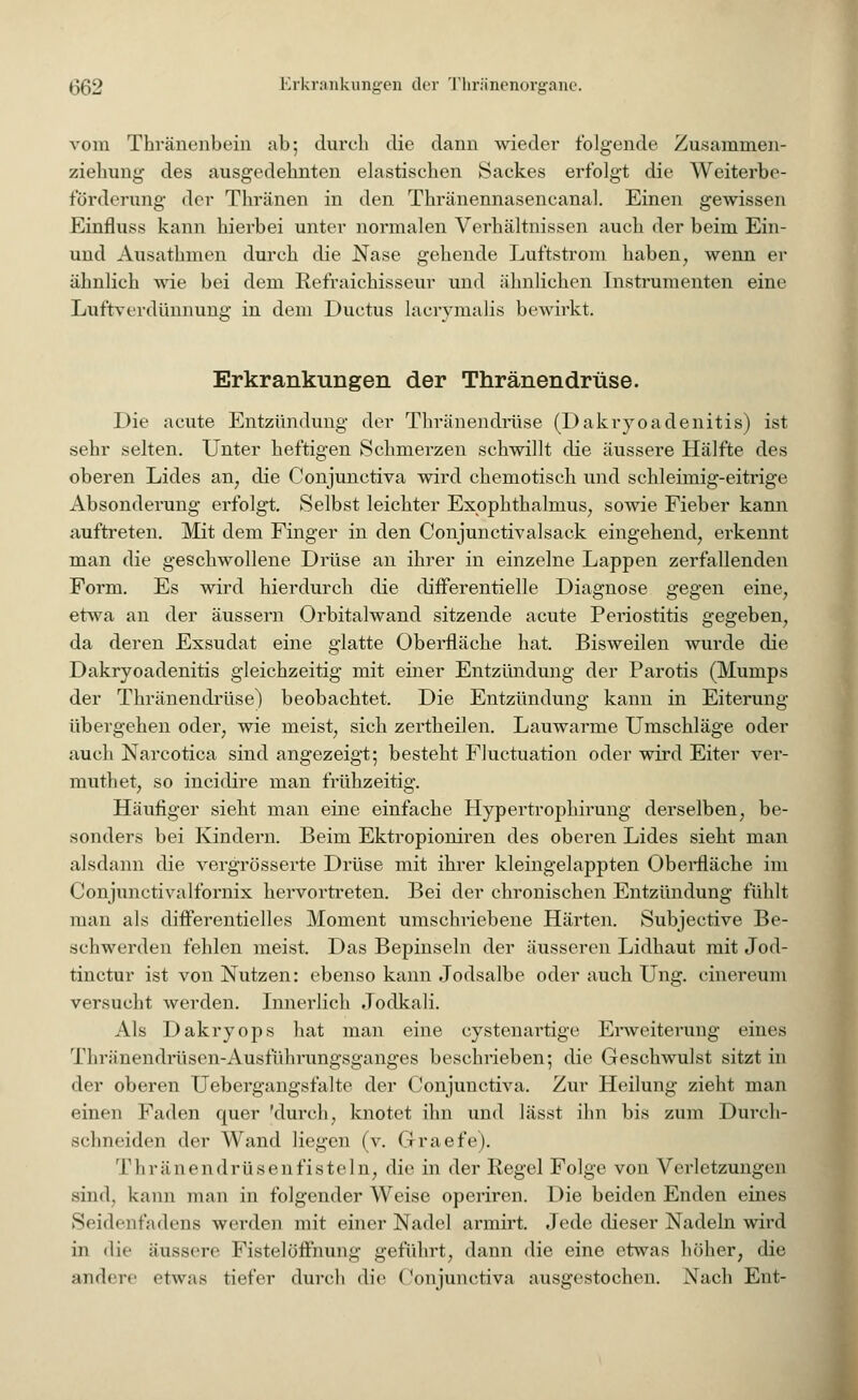 vom Thränenbein ab; durch die dann wieder folgende Zusammen- ziehung des ausgedehnten elastischen Sackes erfolgt die Weiterbe- förderung der Thränen in den Thränennasencanal. Einen gewissen Einfluss kann hierbei unter normalen Verhältnissen auch der beim Ein- und Ausathmen durch die Nase gehende Luftstrom haben, wenn er ähnlich wie bei dem Refraichisseur und ähnlichen Instrumenten eine Luftverdünnimg in dem Ductus lacrimalis bewirkt. Erkrankungen der Thränendrüse. Die acute Entzündung der Thränendrüse (Dakryoadenitis) ist sehr selten. Unter heftigen Schmerzen schwillt die äussere Hälfte des oberen Lides an, die Conjunctiva wird chemotisch und schleimig-eitrige Absonderung erfolgt. Selbst leichter Exophthalmus, sowie Fieber kann auftreten. Mit dem Finger in den Conjunctivalsack eingehend, erkennt man die geschwollene Drüse an ihrer in einzelne Lappen zerfallenden Form. Es wird hierdurch die diiferentielle Diagnose gegen eine, etwa an der äussern Orbitalwand sitzende acute Periostitis gegeben, da deren Exsudat eine glatte Oberfläche hat. Bisweilen wurde die Dakryoadenitis gleichzeitig mit einer Entzündung der Parotis (Mumps der Thränendrüse) beobachtet. Die Entzündung kann in Eiterung übergehen oder, wie meist, sich zertheilen. Lauwarme Umschläge oder auch Narcotica sind angezeigt; besteht Fluktuation oder wird Eiter ver- muthet, so ineidire man frühzeitig. Häufiger sieht man eine einfache Hypertrophirung derselben, be- sonders bei Kindern. Beim Ektropioniren des oberen Lides sieht man alsdann die vergrösserte Drüse mit ihrer kleingelappten Oberfläche im Conjunctivalfornix hervortreten. Bei der chronischen Entzündung fühlt man als differentielles Moment umschriebene Härten. Subjective Be- schwerden fehlen meist. Das Bepinseln der äusseren Lidhaut mit Jod- tinetur ist von Nutzen: ebenso kann Jodsalbe oder auch Ung. cinereum versucht werden. Innerlich Jodkali. Als Dakryops hat man eine cystenartige Erweiterung eines Thränendrüsen-Ausführungsganges beschrieben; die Geschwulst sitzt in der oberen Uebergangsfalte der Conjunctiva. Zur Heilung zieht man einen Faden epaer 'durch, knotet ihn und lässt ihn bis zum Durch- schneiden der Wand liegen (v. Graefe). Thränendrüsenfisteln, die in der Regel Folge von Verletzungen sind, kann man in folgender Weise operiren. Die beiden Enden eines Seidenfadens werden mit einer Nadel armirt. Jede dieser Nadeln wird in die äussere Fistelöffnung geführt, dann die eine etwas höher, die andere etwas tiefer durch die Conjunctiva ausgestochen. Nach Ent-