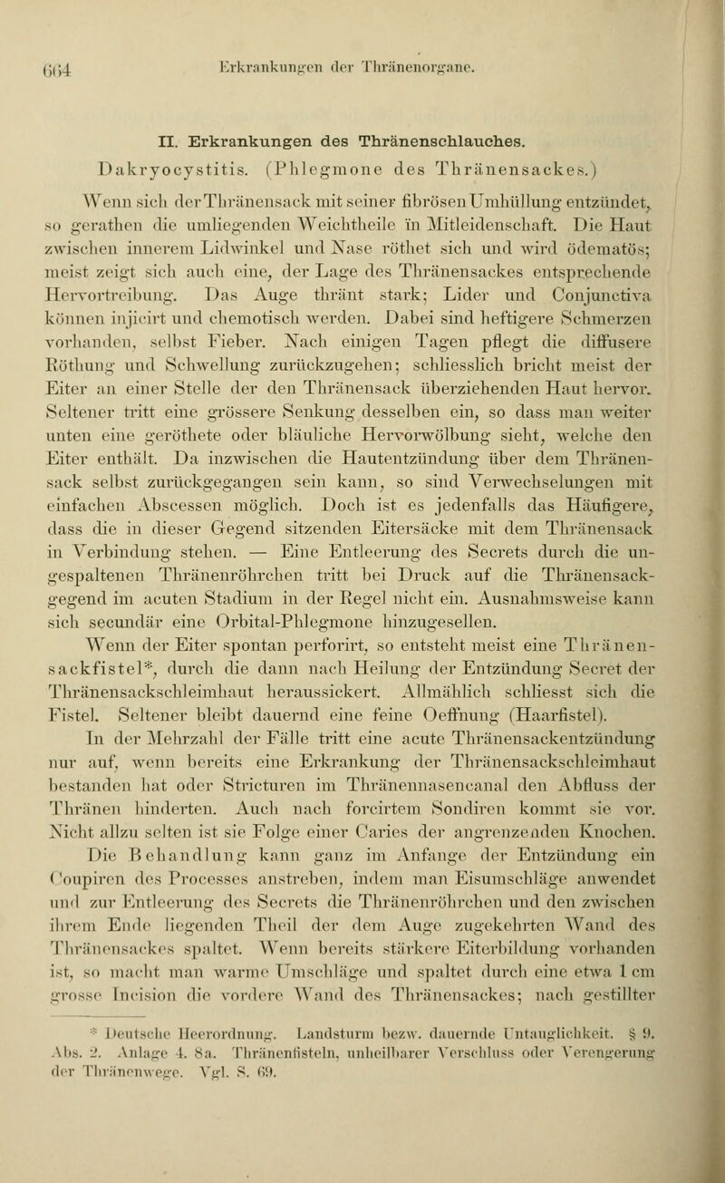 II. Erkrankungen des Thränenschlauches. Dakryocystitis. iPlilcgmonc des Thränensackes.) Wenn sich derThränensack mit seiner fibrösen Umhüllung entzündet., so gerathen die umliegenden Weichtheile in Mitleidenschaft. Die Haut zwischen innerem Lidwinkel und Nase röthet sich und wird ödematös; meist zeigt sich auch eine, der Lage des Thränensackes entsprechende Hervortreibung. Das Auge thränt stark; Lider und Conjunctiva können injicirt und chemotisch werden. Dabei sind heftigere Schmerzen vorhanden, selbst Fieber. Nach einigen Tagen pflegt die diffusere Röthung und Schwellung zurückzugehen; schliesslich bricht meist der Eiter an einer Stelle der den Thränensack überziehenden Haut hervor. Seltener tritt eine grössere Senkung desselben ein, so dass man weiter unten eine geröthete oder bläuliche Hervorwölbung sieht, welche den Eiter enthält. Da inzwischen die Hautentzündung über dem Thränen- sack selbst zurückgegangen sein kann, so sind Verwechselungen mit einfachen Abscessen möglich. Doch ist es jedenfalls das Häufigere, dass die in dieser Gegend sitzenden Eitersäcke mit dem Thränensack in Verbindung stehen. — Eine Entleerung des Secrets durch die un- gespaltenen Thränenröhrchen tritt bei Druck auf die Thränensack- gegend im acuten Stadium in der Regel nicht ein. Ausnahmsweise kann sich seeundär eine Orbital-Phlegmone hinzugesellen. Wenn der Eiter spontan perforirt, so entsteht meist eine Thränen- sackfistel*, durch die dann nach Heilung der Entzündung Secret der Thränensackschleimhaut heraussickert. Allmählich schliesst sich die Fistel. Seltener bleibt dauernd eine feine Oeffnung (Haarfistel). In der Mehrzahl der Fälle tritt eine acute Thränensackentzündung nur auf, wenn bereits eine Erkrankung der Thränensackschleimhaut bestanden hat oder Stricturen im Thränennasencanal den Abfluss der Thränen hinderten. Auch nach forcirtem Sondiren kommt sie vor. Nicht allzu selten ist sie Folge einer Caries der angrenzenden Knochen. Die Behandlung kann ganz im Anfange der Entzündung ein Coupiren des Processes anstreben, indem man Eisumschläge anwendet und zur Entleerung des Secrets die Thränenröhrchen und den zwischen ihrem Ende liegenden Theil der dem Auge zugekehrten Wand des Thränensackes spaltet. Wenn bereits stärkere Eiterbildung vorhanden ist, so macht man warme Umschläge und spaltet durch eine etwa 1 cm grosse [ncision die vordere Wand des Thränensackes; nach gestillter * Deutsche Beerordnung. Landsturm bezw. dauernde Untauglichkeit. >? i>. Alis. 2. Anlage 1. 8a. Thränenfieteln, anheilbarer Verschluss oder Verengerung der Thränenwege. Vgl. S. 69.