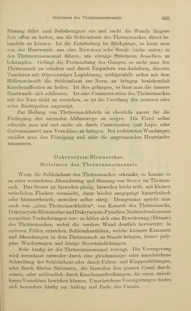 Blutung führt man Jodoformgaze ein und sucht die Wunde längere Zeit offen zu halten, um die Schleimhaut dos Thränensackes dircct be- handeln zu können. Ist die Entzündung im Rückgange, so kann man von der Hantwunde aus eine Bowman'sehe Sonde (siehe unten) in den Thränennasencanal fuhren, um etwaige Stricturen desselben zu bekämpfen. Gelingt die Freimachung des Ganges, so sucht man den Thränensack zu erhalten und durch Einpudern von Jodoform, directes Touchiren mit lOprocentiger Lapislösung, nöthigenfalls selbst mit dem Höllensteinstift die Schleimhaut zur Norm zu bringen beziehentlich Knochenafleetion zu heilen. Ist dies gelungen, so lässt man die äussere I lautwunde sieh schliessen. Ist eine Communication des Thränensackes mit der Nase nicht zu erreichen, so ist die Verödung des ersteren oder seine Exstirpation angezeigt. Zur Heilung von Thränensackfisteln ist ebenfalls zuerst für die Freilegung der normalen Abflusswege zu sorgen. Die Fistel selbst sehneide man auf und suche sie durch Cauterisation (mit Lapis oder Galvanocauter) zum Verschluss zu bringen. Bei verhärteten Wandungen exeidirt man den Fistelgang und näht die angrenzenden Hautränder zusammen. Dakryo cysto -Blennorrhoe. Stricturen des Thränennasencanals. Wenn die Schleimhaut des Thränensackes erkrankt, so kommt es- zu einer vermehrten Absonderung und Stauung von Secret im Thränen- sack. Das Secret ist bisweilen glasig, bisweilen leicht trüb, mit kleinen weisslichen Flocken vermischt, dann wieder ausgeprägt katarrhalisch oder blennorrhoisch, zuweilen selbst eitrig. Demgemäss spricht man auch von _alten Thränensackleiden, von Katarrh des Thränensacks, Dakryocysto-BlennorrhoeundDakiTOcysto-Pyorrhoe.Nicht selten kommen seeundäre Veränderungen vor: so bildet sich eine Erweiterung (Ektasie) des Thränensackes, wobei die vordere Wand deutlich hervortritt: in anderen Fällen entstehen Schleimhautfalten, welche kleinere Kammern und Absackungen in dem Thränensack zu Stande bringen, ferner poly- pöse Wucherungen und käsige Secreteindickungen. Sehr häufig ist der Thränennasencanal verengt. Die Verengerung wird veranlasst entweder durch eine gleichmässige oder umschriebene Schwellung der Schleimhaut oder durch Falten- und Klappenbildungen, oder durch fibröse Stricturen. die bisweilen den ganzen Canal durch- setzen, oder schliesslich durch Knochenauftreibungen, die einen unheil- baren Verschluss bewirken können. Umschriebene Verengerungen finden sich besonders häufig am Anfang und Ende des Canals.