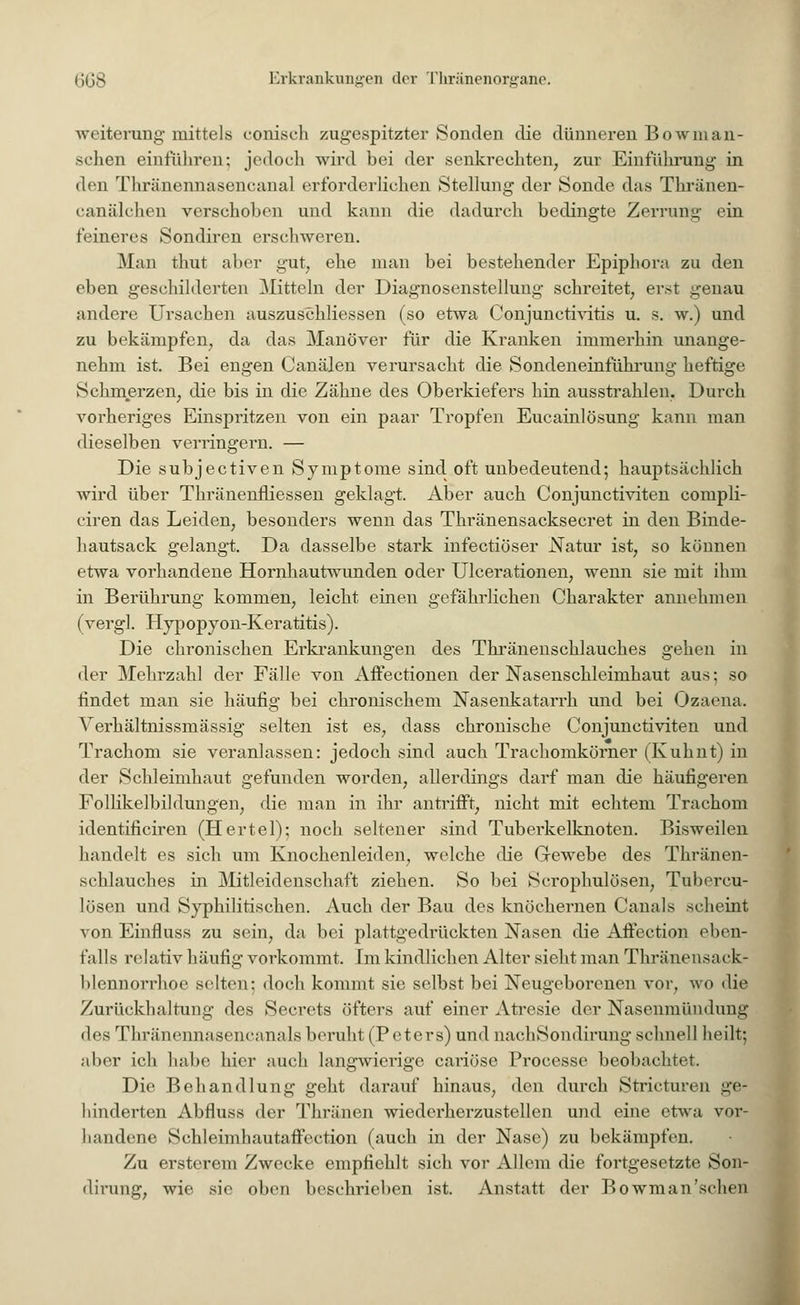 Weiterung mittels eoniseh zugespitzter Sonden die dünneren Bowinan- sehen einfuhren; jedoch wird bei der senkrechten, zur Einführung in den Thränennasencanal erforderlichen Stellung der Sonde das Thränen- canälchen verschoben und kann die dadurch bedingte Zerrung ein feineres Sondiren erschweren. Man fchut aber gut; ehe man bei bestehender Epiphora zu den eben geschilderten Mitteln der Diagnosenstellung schreitet, erst genau andere Ursachen auszuschliessen (so etwa Conjunctivitis u. s. w.) und zu bekämpfen, da das Manöver für die Kranken immerhin unange- nehm ist. Bei engen Canälen verursacht die Sondeneinführung heftige Schmerzen, die bis in die Zähne des Oberkiefers hin ausstrahlen. Durch vorheriges Einspritzen von ein paar Tropfen Eucainlösung kann man dieselben verringern. — Die subjectiven Symptome sind oft unbedeutend; hauptsächlich wird über Thränenfliessen geklagt. Aber auch Conjunctiviten conipli- ciren das Leiden, besonders wenn das Thränensacksecret in den Binde- hautsack gelangt. Da dasselbe stark infectiöser Natur ist, so können etwa vorhandene Hornhautwunden oder Ulcerationen, wenn sie mit ihm in Berührung kommen, leicht einen gefährlichen Charakter annehmen (vergl. Hypopyon-Keratitis). Die chronischen Erkrankungen des Thränenschlauches gehen in der Mehrzahl der Fälle von Affectionen der Nasenschleimhaut aus; so findet man sie häufig bei chronischem Nasenkatarrh und bei Ozaena. Verhältnissmässig selten ist es, dass chronische Conjunctiviten und Trachom sie veranlassen: jedoch sind auch Trachomkörner (Kuhnt) in der Schleimhaut gefunden worden, allerdings darf man die häufigeren Follikelbildungen, die man in ihr antrifft, nicht mit echtem Trachom identificiren (Hertel); noch seltener sind Tuberkelknoten. Bisweilen handelt es sich um Knochenleiden, welche die Gewebe des Thränen- schlauches in Mitleidenschaft ziehen. So bei Scrophulösen, Tubercu- losen und Syphilitischen. Auch der Bau des knöchernen Canals scheint von Einfluss zu sein, da bei plattgedrückten Nasen die Affection eben- falls relativ häufig vorkommt. Im kindlichen Alter sieht man Thränensack- blennorrhoe selten: doch kommt sie selbst bei Neugeborenen vor, wo die Zurückhaltung des Secrets öfters auf einer Atresie der Nasenmündung des Thränennasencanals beruht (Peters) und nachSondirung schnell heilt; aber ich habe hier auch langwierige cariöse Processe beobachtet. Die Behandlung geht darauf hinaus, den durch Stricturen uc- 1 änderten Abfluss der Thränen wiederherzustellen und eine etwa vor- handene Schleimhautaffection (auch in der Nase) zu bekämpfen. Zu ersterem Zwecke empfiehlt sich vor Allem die fortgesetzte Son- dirung, wie sie oben beschrieben ist. Anstatt der Bowman'schen