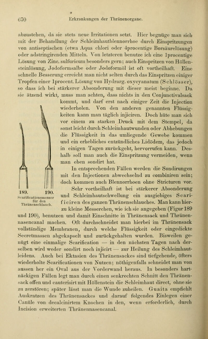 abzustehen, da sie stets neue Irritationen setzt. Hier begnüge man sich mit der Behandlung der Schlcimhautblennorrhoe durch Einspritzungen von antiseptischen (etwa Aqua chlori oder 4procentige Borsäurelösung) oder adstringirenden Mitteln. Von letzteren benutze ich eine lprocentige Lösung von Zinc. sulfuricum besonders gern; auch Einspritzen von Höllen- steinlösung, Jodoformsalbe oder Jodoformöl ist oft vortheilhaft. Eine schnelle Besserung erreicht man nicht selten durch das Einspritzen einiger Tropfen einer lprocent. Lösung von Hydrarg. oxyeyanatum (Schlösser), so dass ich bei stärkerer Absonderung mit dieser meist beginne. Da sie ätzend wirkt, muss man achten, dass nichts in den Conjunctivalsack kommt, und darf erst nach einiger Zeit die Injection \ wiederholen. Von den anderen genannten Flüssig- \ keiten kann man täglich injiciren. Doch hüte man sich ;\ vor einem zu starken Druck mit dem Stempel, da NA sonst leicht durch Schleimhautwunden oder Abhebungen ^ die Flüssigkeit in das umliegende Gewebe kommen und ein erhebliches entzündliches Lidödem, das jedoch in einigen Tagen zurückgeht, hervorrufen kann. Des- halb soll man auch die Einspritzung vermeiden, wenn man eben sondirt hat. In entsprechenden Fällen werden die Sondirungen mit den Injectionen abwechselnd zu combiniren sein*, doch kommen auch Blennorrhoen ohne Stricturen vor. Sehr vortheilhaft ist bei stärkerer Absonderung und Schleimhautschwellung ein ausgiebiges Scari- ficiren des ganzen Thränenschlauches. Mankannhier- zu kleine Messerchen, wie ich sie angegeben (Figur 189 und 190), benutzen und damit Einschnitte in Thränensack und Thränen- nasencanal machen. Oft durchschneidet man hierbei im Thränensack vollständige Membranen Secretmassen abgekapselt und zurückgehalten wurden nügt eine einmalige Scarification — in den nächsten Tagen nach der- selben wird weder sondirt noch injicirt — zur Heilung des Schleimhaut- leidens. Auch bei Ektasien des Thränensackes sind tiefgehende, öfters wiederholte Scarificationen von Nutzen; nöthigenfalls schneidet man von aussen her ein Oval aus der Vorderwand heraus. In besonders hart- näckigen Fällen legt man durch einen senkrechten Schnitt den Thränen- sack offen und cauterisirt mit Höllenstein die Schleimhaut direct, ohne sie zu zerstören; später lässt man die Wunde zuheilen. Guaita empfiehlt Auskratzen des Thränensackes und darauf folgendes Einlegen einer Canüle von decalcinirtem Knochen in den, wenn erforderlich, durch Jncision erweiterten Thränennasencanal. 189. 190. Scarificationsmesser für den Thränenschlauch. durch welche Flüssigkeit oder eingedickte Bisweilen ge-