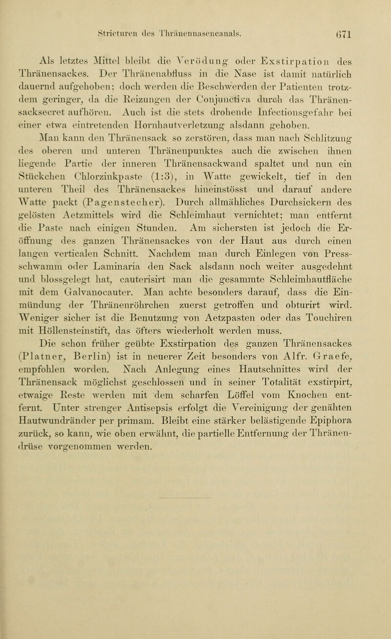 Als letztes Mittel bleibt die Verödung oder Exstirpation des Thränensackes. Der Thränenabfluss in die Nase ist damit natürlich dauernd aufgehoben; doch werden die Beschwerden der Patienten trotz- dem geringer, da die Reizungen der Üonjunetira durch das Thränen- sacksecret aufhören. Auch ist die stets drohende Infectionsgefahr bei einer etwa eintretenden Hornhautverletzung alsdann gehoben. Man kann den Thränensack so zerstören, dass man nach Schlitzung des oberen und unteren Thränenpunktes auch die zwischen ihnen liegende Partie der inneren Thränensackwand spaltet und nun ein Stückchen ('hlorzinkpaste (1:3), in Watte gewickelt, tief in den unteren Theil des Thränensackes hineinstösst und darauf andere Watte packt (Pagenstecher). Durch allmähliches Durchsickern des gelösten Aetzmittels wird die Schleimhaut vernichtet; man entfernt die Paste nach einigen Stunden. Am sichersten ist jedoch die Er- öffnung des ganzen Thränensackes von der Haut aus durch einen langen verticalen Schnitt. Nachdem man durch Einlegen von Press- schwamm oder Laminaria den Sack alsdann noch weiter ausgedehnt und blossgelegt hat, cauterisirt man die gesammte Schleimhautfläche mit dem Galvanocauter. Man achte besonders darauf, dass die Ein- mündung der Thränenröhrchen zuerst getroffen und obturirt wird. Weniger sicher ist die Benutzung von Aetzpasten oder das Touchiren mit Höllensteinstift, das öfters wiederholt werden muss. Die schon früher geübte Exstirpation des ganzen Thränensackes (Platner, Berlin) ist in neuerer Zeit besonders von Alfr. Graefe, empfohlen worden. Nach Anlegung eines Hautschnittes wird der Thränensack möglichst geschlossen und in seiner Totalität exstirpirt, etwaige Reste werden mit dem scharfen Löffel vom Knochen ent- fernt. Unter strenger Antisepsis erfolgt die Vereinigung der genähten Hautwundränder per primam. Bleibt eine stärker belästigende Epiphora zurück, so kann, wie oben erwähnt, die partielle Entfernung der Thränen- drüse vorgenommen werden.