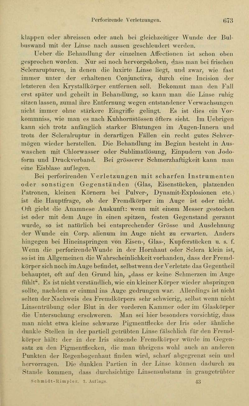 klappen oder abreissen oder auch bei gleichzeitiger Wunde der Bul- bnswand mit der Linse nach aussen geschleudert werden. lieber die Behandlung der einzelnen Affeetionen ist schon oben gesprochen worden. Nur sei noch hervorgehoben, dass man bei frischen Sclerarupturen, in denen die luxirte Linse liegt, und zwar, wie fast immer unter der erhaltenen Oonjunctiva, durch eine Incision der letzteren den Krystallkörper entfernen soll. Bekommt man den Fall erst später und geheilt in Behandlung, so kann man die Linse ruhig sitzen lassen, zumal ihre Entfernung wegen entstandener Verwachsungen nicht immer ohne stärkere Eingriffe gelingt. Es ist dies ein Vor- kommniss, wie man es nach Kuhhornstössen öfters sieht. Im Uebrigen kann sich trotz anfänglich starker Blutungen im Augen-Innern und trotz der Scleralruptur in derartigen Fällen ein recht gutes Sehver- mögen wieder herstellen. Die Behandlung im Beginn besteht in Aus- waschen mit Chlorwasser oder Sublimatlösung, Einpudern von Jodo- form und Druckverband. Bei grösserer Schmerzhaftigkeit kann man eine Eisblase auflegen. Bei perforirenden Verletzungen mit scharfen Instrumenten oder sonstigen Gegenständen (Glas, Eisenstücken, platzenden Patronen, kleinen Körnern bei Pulver-, Dynamit-Explosionen etc.) ist die Hauptfrage, ob der Fremdkörper im Auge ist oder nicht. Oft giebt die Anamnese Auskunft: wenn mit einem Messer gestochen ist. oder mit dem Auge in einen spitzen, festen Gegenstand gerannt wurde, so ist natürlich bei entsprechender Grösse und Ausdehnung der Wunde ein Gorp. alienum im Auge nicht zu erwarten. Anders hingegen bei Hineinspringen von Eisen-, Glas-, Kupferstücken u. s. f. Wenn die perforirende Wunde in der Hornhaut oder Sclera klein ist, so ist im Allgemeinen die Wahrscheinlichkeit vorhanden, dass der Fremd- körper sich noch im Auge befindet, selbst wenn der Verletzte das Gegentheil behauptet, oft auf den Grund hin, „dass er keine Schmerzen im Auge fühlt. Es ist nicht verständlich, wie ein kleiner Körper wieder abspringen sollte, nachdem er einmal ins Auge gedrungen war. Allerdings ist nicht selten der Nachweis des Fremdkörpers sehr schwierig, selbst wenn nicht Linsentrübung oder Blut in der vorderen Kammer oder im Glaskörper die Untersuchung erschweren. Man sei hier besonders vorsichtig, dass man nicht etwa kleine schwarze Pigmentflecke der Iris oder ähnliche dunkle Stellen in der partiell getrübten Linse fälschlich für den Fremd- körper hält: der in der Iris sitzende Fremdkörper würde im Gegen- satz zu den Pigmentflecken, die man übrigens wohl auch an anderen Punkten der Regenbogenhaut finden wird, scharf abgegrenzt sein und hervorragen. Die dunklen Partien in der Linse können dadurch zu Stande kommen, dass durchsichtige Linsensubstanz in graugetrübter .Schmidt-Kimpler. 7. Auflage. 43