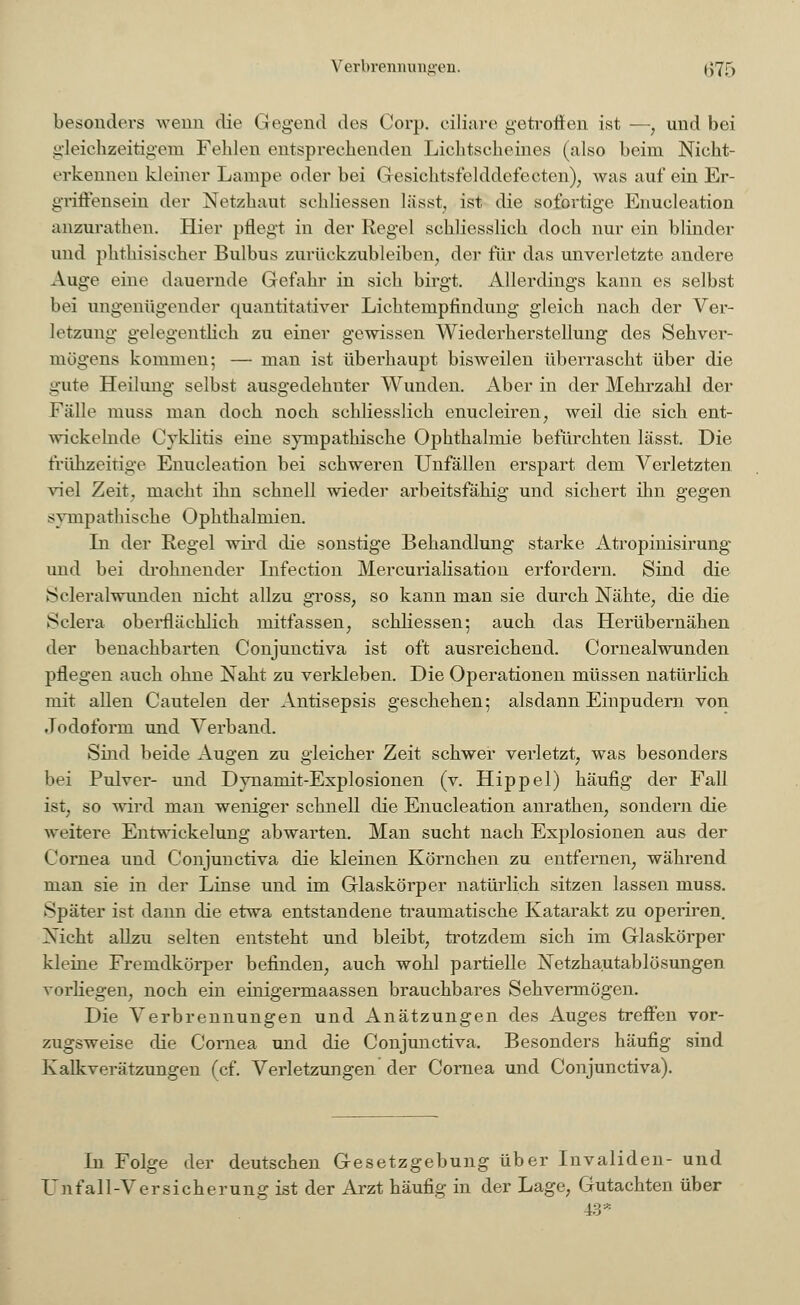 Verbrennungen. i;7f, besonders wenn die Gegend des Corp. ciliare getroffen ist —, und bei gleichzeitigem Felden entsprechenden Lichtscheines (also beim Nicht- erkennen kleiner Lampe oder bei Gesichtsfelddefecten), was auf ein Er- griffensein der Net/haut schliessen lässt, ist die sofortige Enueleation anzurathen. Hier pflegt in der Regel schliesslich doch nur ein blinder und phthisischer Bulbus zurückzubleiben, der für das unverletzte andere Auge eine dauernde Gefahr in sich birgt. Allerdings kann es selbst bei ungenügender quantitativer Lichtempfindung gleich nach der Ver- letzung gelegentlich zu einer gewissen Wiederherstellung des Sehver- mögens kommen; — man ist überhaupt bisweilen überrascht über die gute Heilung selbst ausgedehnter Wunden. Aber in der Mehrzahl der o o o Fälle muss man doch noch schliesslich enucleiren, weil die sich ent- wickelnde Cyklitis eine sympathische Ophthalmie befürchten lässt. Die frühzeitige Enueleation bei schweren Unfällen erspart dem Verletzten viel Zeit, macht ihn schnell wieder arbeitsfähig und sichert ihn gegen sympathische Ophthalmien. In der Regel wird die sonstige Behandlung starke Atropinisirung und bei dröhnender Infection Mercurialisation erfordern. Sind die Scleralwunden nicht allzu gross, so kann man sie durch Nähte, die die Sclera oberflächlich mitfassen, schliessen; auch das Herübernähen der benachbarten Conjunctiva ist oft ausreichend. Cornealwunden pflegen auch ohne Naht zu verkleben. Die Operationen müssen natürlich mit allen Cautelen der Antisepsis geschehen; alsdann Einpudern von Jodoform und Verband. Sind beide Augen zu gleicher Zeit schwer verletzt, was besonders bei Pulver- und Dynamit-Explosionen (v. Hippel) häufig der Fall ist, so wird man weniger schnell die Enueleation anrathen, sondern die weitere Entwickelung abwarten. Man sucht nach Explosionen aus der Cornea und Conjunctiva die kleinen Körnchen zu entfernen, während man sie in der Linse und im Glaskörper natürlich sitzen lassen muss. Später ist dann die etwa entstandene traumatische Katarakt zu operiren Nicht allzu selten entsteht und bleibt, trotzdem sich im Glaskörper kleine Fremdkörper befinden, auch wohl partielle Netzhautablösungen vorliegen, noch ein einigermaassen brauchbares Sehvermögen. Die Verbrennungen und Anätzungen des Auges treffen vor- zugsweise die Cornea und die Conjunctiva. Besonders häufig sind Kalk Verätzungen (cf. Verletzungen der Cornea und Conjunctiva). In Folge der deutschen Gesetzgebung über Invaliden- und Unfall-Versicherung ist der Arzt häufig in der Lage, Gutachten über 43*