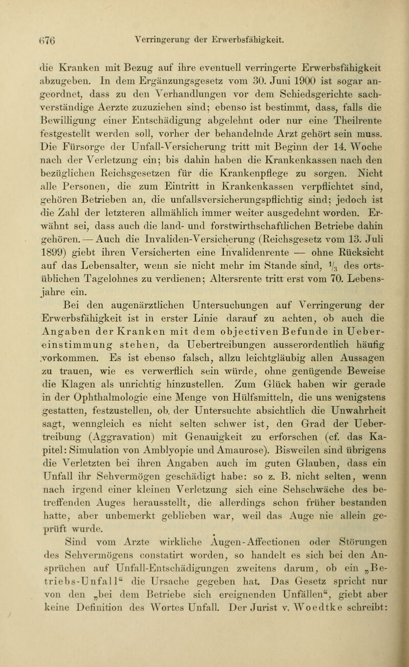 die Kranken mit Bezug auf ihre eventuell verringerte Erwerbsfähigkeit abzugeben. In dem Ergänzungsgesetz vom 30. Juni 1900 ist sogar an- geordnet, dass zu den Verhandlungen vor dem Schiedsgerichte sach- verständige Aerzte zuzuziehen sind; ebenso ist bestimmt, dass, falls die Bewilligung einer Entschädigung abgelehnt oder nur eine Theilrente festgestellt werden soll, vorher der behandelnde Arzt gehört sein muss. Die Fürsorge der Unfall-Versicherung tritt mit Beginn der 14. Woche nach der Verletzung ein; bis dahin haben die Krankenkassen nach den bezüglichen Reichsgesetzen für die Krankenpflege zu sorgen. Nicht alle Personen, die zum Eintritt in Krankenkassen verpflichtet sind, gehören Betrieben an, die unfallsversicherungspflichtig sind; jedoch ist die Zahl der letzteren allmählich immer weiter ausgedehnt worden. Er- wähnt sei, dass auch die land- und forstwirtschaftlichen Betriebe dahin gehören. — Auch die Invaliden-Versicherung (Reichsgesetz vom 13. Juli 1899) giebt ihren Versicherten eine Invalidenrente — ohne Rücksicht auf das Lebensalter, wenn sie nicht mehr im Stande sind, % des orts- üblichen Tagelohnes zu verdienen; Altersrente tritt erst vom 70. Lebens- jahre ein. Bei den augenärztlichen Untersuchungen auf Verringerung der Erwerbsfähigkeit ist in erster Linie darauf zu achten, ob auch die Angaben der Kranken mit dem objectiven Befunde inUeber- einstimmung stehen, da Uebertreibungen ausserordentlich häufig .vorkommen. Es ist ebenso falsch, allzu leichtgläubig allen Aussagen zu trauen, wie es verwerflich sein würde, ohne genügende Beweise die Klagen als unrichtig hinzustellen. Zum Glück haben wir gerade in der Ophthalmologie eine Menge von Hülfsmitteln, die uns wenigstens gestatten, festzustellen, ob. der Untersuchte absichtlich die Unwahrheit sagt, wenngleich es nicht selten schwer ist, den Grad der Ueber- treibung (Aggravation) mit Genauigkeit zu erforschen (cf. das Ka- pitel: Simulation von Amblyopie und Amaurose). Bisweilen sind übrigens die Verletzten bei ihren Angaben auch im guten Glauben, dass ein Unfall ihr Sehvermögen geschädigt habe: so z. B. nicht selten, wenn nach irgend einer kleinen Verletzung sich eine Sehschwäche des be- treffenden Auges herausstellt, die allerdings schon früher bestanden hatte, aber unbemerkt geblieben war, weil das Auge nie allein ge- prüft wurde. Sind vom Arzte wirkliche Augen-Affectionen oder Störungen des Sehvermögens constatirt worden, so handelt es sich bei den An- sprüchen auf Unfall-Entschädigungen zweitens darum, ob ein „Be- triebs-Unfall die Ursache gegeben hat. Das Gesetz spricht nur von den „bei dem Betriebe sich ereignenden Unfällen, giebt aber keine Definition des Wortes Unfall. Der Jurist v. Woedtke schreibt: