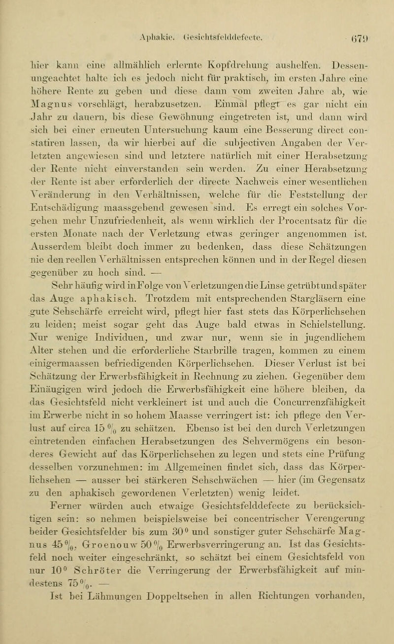 Aphakie. Gesichtsfelddefecte. (379 hier kann eine allmählich erlernte Kopfdrehung aushelfen. Dessen- ungeachtet halte ich es jedoch nicht für praktisch, im ersten Jahre eine höhere Rente zu geben und diese dann vom zweiten Jahre ab, wie Magnus vorschlägt, herabzusetzen. Einmal pflegt es gar nicht ein Jahr zu dauern, bis diese Gewöhnung eingetreten ist, und dann wird sich bei einer erneuten Untersuchung kaum eine Besserung direct con- statiren lassen, da wir hierbei auf die subjeetiven Angaben der Ver- letzten angewiesen sind und letztere natürlich mit einer Herabsetzung der Rente nicht einverstanden sein werden. Zu einer Herabsetzung der Keine ist aber erforderlich der directe Nachweis einer wesentlichen Veränderung in den Verhältnissen, welche für die Feststellung der Entschädigung maassgebend gewesen sind. Es erregt ein solches Vor- gehen mehr Unzufriedenheit, als wenn wirklich der Procentsatz für die ersten Monate nach der Verletzung etwas geringer angenommen ist. Ausserdem bleibt doch immer zu bedenken, dass diese Schätzungen nie den reellen Verhältnissen entsprechen können und in der Regel diesen gegenüber zu hoch sind. -— Sehr häufig wird inFolge von Verletzungen die Linse getrübt und später das Auge aphakisch. Trotzdem mit entsprechenden Stargläsern eine gute Sehschärfe erreicht wird, pflegt hier fast stets das Körperlichsehen zu leiden: meist sogar geht das Auge bald etwas in Schielstellung. Nur wenige Individuen, und zwar nur, wenn sie in jugendlichem Alter stehen und die erforderliche Starbrille tragen, kommen zu einem einigermaassen befriedigenden Körperlichsehen. Dieser Verlust ist bei Sehätzung der Erwerbsfähigkeit in Rechnung zu ziehen. Gegenüber dem Einäugigen wird jedoch die Erwerbsfähigkeit eine höhere bleiben, da das Gesichtsfeld nicht verkleinert ist und auch die Concurrenzfähigkeit im Erwerbe nicht in so hohem Maasse verringert ist: ich pflege den Ver- lust auf circa 15 ° (l zu schätzen. Ebenso ist bei den durch Verletzungen eintretenden einfachen Herabsetzungen des Sehvermögens ein beson- deres Gewicht auf das Körperlichsehen zu legen und stets eine Prüfung desselben vorzunehmen: im Allgemeinen findet sich, dass das Körper- lichsehen — ausser bei stärkeren Sehschwächen — hier (im Gegensatz zu den aphakisch gewordenen Verletzten) wenig leidet. Ferner würden auch etwaige Gesichtsfelddefecte zu berücksich- tigen sein: so nehmen beispielsweise bei concentrischer Verengerung beider Gesichtsfelder bis zum 30° und sonstiger guter Sehschärfe Mag- nus 45°|0. Groenouw 50°/0 Erwerbsverringerung an. Ist das Gesichts- feld noch weiter emgeschränkt, so schätzt bei einem Gesichtsfeld von nur 10° Schröter die Verringerung der Erwerbsfähigkeit auf min- destens 75%. — Ist bei Lähmungen Doppeltsehen in allen Richtungen vorhanden.