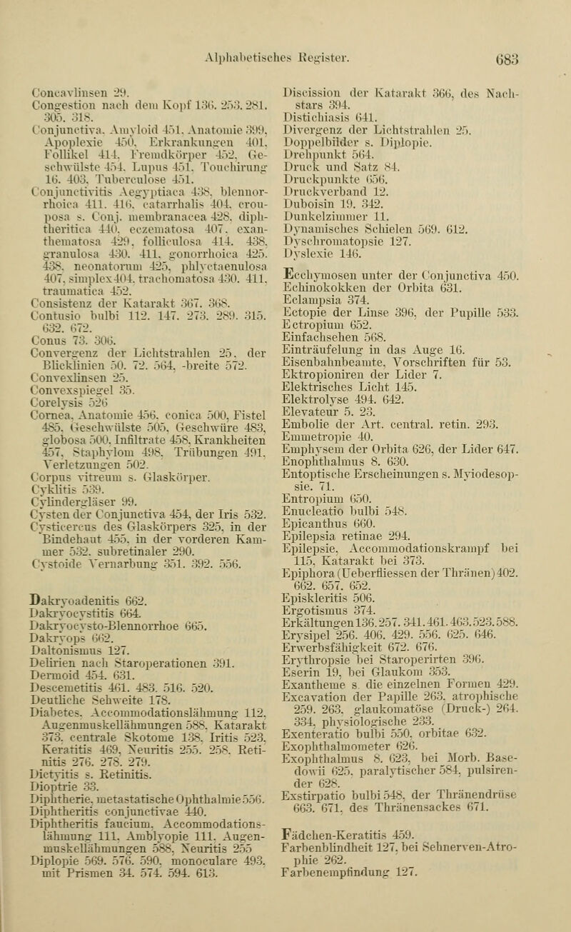 (loncavlinsen 29. Congestion nach dem Kopf L36. 253.281. 305. 318. Conjunctiva, Amyloid 451, Anatomie 399, Apoplexie 150, Erkrankungen 101, Follikel 414, Fremdkörper 452, Ge- schwülste 454, Lupus 451, Touchirung 16. 403. Tuberculose 451. Conjunctivitis Aegyptiaca 438, blennor- rhoica 411. 416, catarrhalis 404. crou- posa s. Conj. membranacea 428. diph- theritica 440. eczematosa -107. exan- thematosa 429, fofficulosa 414. 438, granulosa 4.iO. 411. gonorrhoica 425. 438, neonatonmi 42.). phlyctaenulosa 4u7. simple\404. trachomatosa 430. 411. traumatica 452. Oonsistenz der Katarakt 367. 368. Contusio l>ulbi 112. 147. 273. 289. 315. 632. 072. Conus 73. 306. Convergenz der Lichtstrahlen 25. der Blieklinien 50. 72. 564, -breite 572. Convexlinsen 25. Convexspiegel 35. Corelysis 526 Cornea. Anatomie 450. conica 500, Fistel 485. (^schwülste 505. (beschwüre 483, globosa 500. Infiltrate 458. Krankheiten 457, Staphyloin 408. Trübungen 491. Verletzungen >n2. Corpus vitreum s. Glaskörper. ( yklirij 539. Cylindergläser 99. Cysten der Conjunctiva 454, der Iris 532. Cysticercus des Ciaskörpers 325, in der Bindehaut 455. in der vorderen Kam- mer 532. subretinaler 290. Cystoide Vernarbung 351. 392. 556. Dakryoadenitis (302. Dakryozystitis 664. Dakryix-'ysto-Blennorrhoe ^i~K Dakryops 662. Daltönismus 127. Delirien nach .Staroperationen 391. Dermoid 454. 631. Descemetitis 461. 483. 516. 520. Deutliche Sehweite 178. Diabetes. Accommodationslähmung 112, Aji^enmuskellährnungen 588. Katarakt 373~ centrale Skotome 138. Iritis 523. Keratitis 469. Neuritis 255. 258, Reti- nitis 276. 278. 279. Dietyitis s. Retinitis. Dioptrie 33. Diphtherie, metastatische Ophthalmie 556. Diphtheritis conjunctivae 440. Diphtheritis faucium. Accommodations- lähmung 111. Amblyopie 111. Augen- muskellähmungen 588, Neuritis 255 Diplopie 569. 570. 590. monoculare 493. mit Prismen 34. 574. 594. 613. Disrission der Katarakt 366, des Nach- stars 394. Distichiasis 641. Divergenz der Lichtstrahlen 25. Doppelbilder s. Diplopie. Drehpunkt 56 1. Druck und Satz 84. Druckpunkte 656. Druckverband 12. Duboisin 19. 342. Dunkelzimmer 11. Dynamisches Schielen 569. 612. Dysrhromatopsie 127. Dyslexie 146. Ecchymosen unter der Conjunctiva 450. Echinokokken der Orbita 631. Eclampsia 374. Ectopie der Linse 396, der Pupille 533. Ectropium 652. Einfachsehen 568. Einträufelung in das Auge 16. Eisenbahnbeamte, Vorschriften für 53. Ektropioniren der Lider 7. Elektrisches Licht 145. Elektrolyse 494. 642. Elevateür 5. 23. Embolie der Art. central, retin. 293. Emmetropie 40. Emphysem der Orbita 626, der Lider 647. Enophthalmus 8. 630. Entoptische Erscheinungen s. Myiodesop- sie. 71. Entropium 650. Enucleatio bulbi 548. Epicanthus 660. Epilepsia retinae 294. Epilepsie. Accommodationskrampf bei 115. Katarakt bei 373. Epiphora (Ueberfliessen der Thränen)402. 662. 657. 652. Episkleritis 506. Ergotismus 374. Erkältungen 136.257. 341.461.403.523.5ns. Erysipel 256. 406. 429. 556. 625. 646. Erwerbsfähigkeit 672. 676. Erythropsie bei Staroperirten 300. E serin 19, bei Glaukom 353. Exantheme s. die einzelnen Formen 429. Excavation der Papille 263. atrophische 259. 263. glaukomatöse (Druck-) 264. 334. physiologische 233. Exenteratio bulbi 550. orbitae 632. Exophthalmometer 626. Exophthalmus 8. 023. bei Morb. Ba>e- dowii 025. paralytischer 584. pulsiren- der 628. Exstirpatio bulbi 548, der Thränendrüse 663. 671. des Thränensaekes 671. Fädchen-Keratitis 459. Farbenblindheit 127. bei Sehnerven-Atro- phie 262. Farbenempfindung 127.