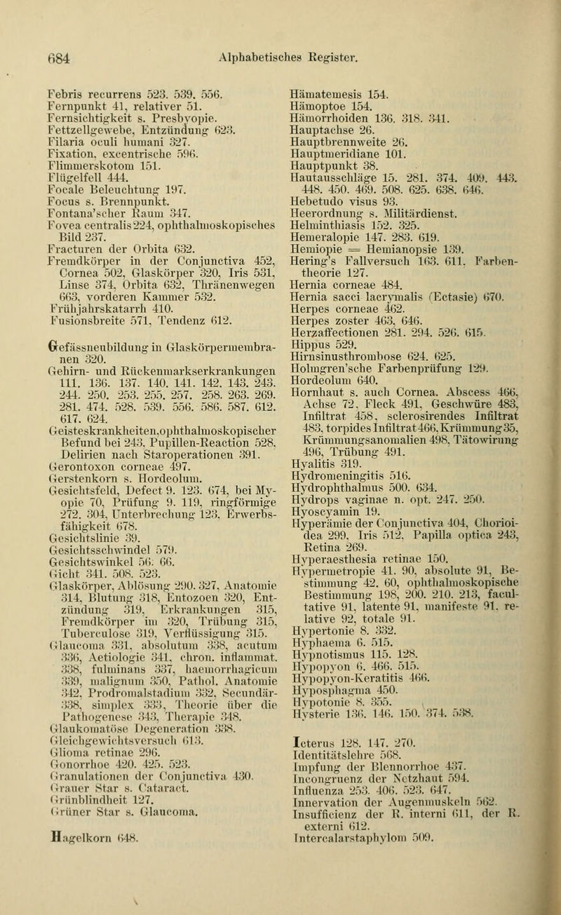 Febris recurrens 523. 539. 556. Fernpunkt 41, relativer 51. Fernsichtigkeit s. Presbyopie. Fettzellgewebe, Entzündung 623. Filaria oculi humani 327. Fixation, excentrische 596. Flhmnerskotom 151. Flügelfell 444. Focale Beleuchtung 197. Focus s. Brennpunkt. Fontana'scher Baum 347. Fovea centralis 224, ophthalmoskopisches Bild 237. Fraeturen der Orbita 632. Fremdkörper in der Conjunctiva 452, Cornea 502, Glaskörper 320, Iris 531. Linse 374, Orbita 632, Thränenwegen 663, vorderen Kammer 532. KrühjahrskataiTh 410. Fusionsbreite 571, Tendenz 612. Grefässneubildung in Glaskörpermembra- nen 320. Gehirn- und Rückenmarkserkrankungen 111. 136. 137. 140. 141. 142. 143. 243. 244. 250. 253. 255. 257. 258. 263. 269. 281. 474. 528. 539. 556. 586. 587. 612. 617. 624. Oeisteskrankheiten.ophthalmoskopischer Befund bei 243. Pupillen-Reaction 528. Delirien nach Staroperationen 391. Gerontoxon corneae 497. Gerstenkorn s. Hordeolum. Gesichtsfeld, Defeet 9. 123. (574, bei My- opie 70, Prüfung 9. 119, ringförmige 272. 304, Unterbrechung 123. Erwerbs- fähigkeit 678. Gesichtslinie 39. Gesichtsschwindel 571). Gesichtswinkel 50: 66. Gicht 341. 508. 523. Glaskörper, Ablösung 290. 327, Anatomie 314. Blutung 318,'Entozoen 320, Ent- zündung 319. Erkrankungen 315, Fremdkörper im 320, Trübung 315, Tuberculose 319, Verflüssigung 315. Glaucoma 331, absolutum 338, acutum ..:;ii, Aetiologie 341. chron. inflammat. 338, fulminans 337. haemorrhagicum 339, malignum 350, Pathol. Anatomie 342, Prodromalstadium 332, Secundär- 338, simples 333, Theorie über die Pathogenese 343, Therapie 348. Glaukomatöse Degeneration 338. Gleichgewichtsversuch 613. Glioma retinae 296. Gonorrhoe 120. 125. 523. Granulationen der Conjunctiva 130. (irauer Star s. Cataract. Criinblindheit 127. Grüner Star s. Glaucoma. Hagelkorn 648. Hämatemesis 154. Hämoptoe 154. Hämorrhoiden 136. 318. 341. Hauptachse 26. Hauptbrennweite 26. Hauptmeridiane 101. Hauptpunkt 38. Hautausschläge 15. 281. 374. 409. 14.;. 44s. 450. 469. 508. 625. 638. 646. Hebetudo visus 93. Heerordnung *. Militärdienst. Helminthiasis 152. 325. Hemeralopie 147. 283. 619. Hemiopie = Hemianopsie 139. Hering's Fallversuch 163. 611. Farben- theorie 127. Hernia corneae 484. Hernia sacci lacrymalis (Ectasie) t>7<>. Herpes corneae 402. Herpes zoster 463. 646. Herzaffectionen 281. 294. 526. 615. Hippus 529. Hirnsinusthrombose (524. 625. Holmgren'sche Farbenprüfung 129. Hordeolum 640. Hornhaut s. auch Cornea. Absces* 466. Achse 72. Fleck 491. Geschwüre 483^ Infiltrat 458, sclerosirendes Infiltrat 483, torpides Infiltrat 46ti. Krümmung35, Krümmungsanomalien 498. Tätowirung 496, Trübung 491. Hyalitis 319. Hydromeningitis 516. Hydrophthalmus 500. 634. Hydrops vaginae n. opt. 247. 200. Hyoscyamin 19. Hyperämie der Conjunctiva 404, Chorioi- dea 299. Iris 512. Papilla optica 243, Retina 269. Hyperaesthesia retinae 150. Hypermetropie 41. 90. absolute 91, Be- stimmung 42. 60, ophthalmoskopische Bestimmung 198, 200. 210. 213, facul- tative 91. latente 91. manifeste. 91. re- lative 92, totale 91. Hypertonie 8. 332. Hyphaema 6. 515. llvpnotisinus 115. 128. llypopvon 6. 466. 515. Hypopyon-Keratitis 166. Hyposphagma 450. Eypotonie 8. 35.». Hysterie 136. 146. L50. 374. 538. Icterus 12S. 147. 270. IdentitätslcliTc .»es. Impfung der Blennorrhoe 137. [ncongruenz der Netzhaut 594. Influenza 253. 406. ..23. (117. Innervation der Augenmuskeln 562. Insuffizienz der R. interni 611, der li. externi 612. Intercalarstaphylotn 509.