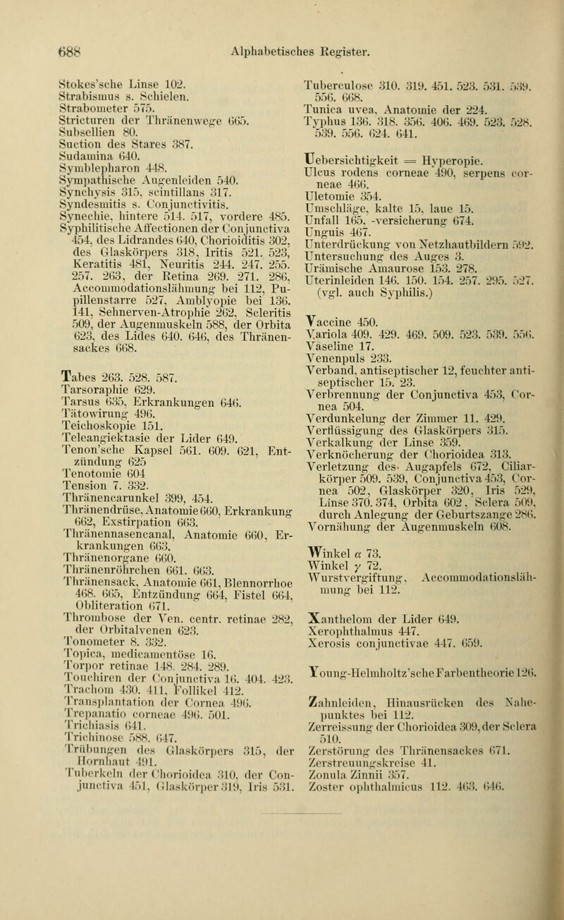 Stokes'sche Linse 102. Strabismus s. Schielen. Strabometer 575. Stricturen der Thränenwege «>or>. Subsellien 80. Siu-tion des Stares 387. Sudainina 640. Symblepharon 448. Sympathische Augenleiden 540. Synclivsis 315, acintillans 317. Syndesmitis s. Conjunctivitis. Synechie, hintere 514. 517, vordere 485. Syphilitische Affectionen der Conjunctiva 454, des Lidrandes 640, Chorioiditis 302, des Glaskörpers 318, Iritis 521. 523, Keratitis 481, Neuritis 244. 247. 255. 257. 263, der Retina 269. 271. 286, Accommodationslähmung bei 112, Pu- pillenstarre 527, Amblyopie bei 136. 141, Sehnerven-Atrophie 262, Scleritis 509, der Augenmuskeln 588, der Orbita 623, des Lides 640. 646, des Thränen- sackes 668. Tabes 263. 528. 587. Tarsoraphie 629. Tarsus 635, Erkrankungen 646. Tätowirung 496. Teichoskopie 151. Teleangiektasie der Lider 649. Tenon'sche Kapsel 561. 609. 621, Ent- zündung 625 Tenotomie 604 Tension 7. 332. Thränencarunkel 399, 454. Thränendrüse, Anatomie 660, Erkrankung 662, Exstirpation 6(53. Thränennasencanal, Anatomie 660, Er- krankungen 663. Thränenorgane 660. Thränenröiirchen 661. 663. Thränensack, Anatomie 661, Blennorrhoe 168. 665, Entzündung 664, Eistel 664, Obliteration 671. Thrombose der Vren. centr. retinae 282, der Orbitalvenen 623. Tonometer 8. 332. Topica, medicamentöse 16. Torpor retinae 148. 2<s4. 289. Toucliiren der Conjunctiva 16. 404. 423. Trachom 430. 411, Follikel 412. Transplantation der Cornea 496. Trepanatio corneae 496. 501. Trichiasis 611. Trichinose 588. 647. Trübungen des Glaskörpers 315, der Hornhaut 491. Tuberkeln der Chorioidea 310, der Con- junctiva l..l. Glaskörper319, Iris 531. Tuberculose 310. 319. 451. 523. 531. 539. 556. 668. Tunica uvea, Anatomie der 224. Typhus 136. 318. 356. 406. 469. 523. 528. 539. 556. 624. 641. TJebersichtigkeit = Hyperopie. Ulcus rodens corneae 490, serpens cor- neae 466. Uletomie 354. Umschläge, kalte 15. laue 15. Unfall 165, -Versicherung 674. Unguis 467. Unterdrückung von Netzhautbildern 502. Untersuchung- des Auges 3. Urämische Amaurose 153. 278. Uterinleiden 146. 150. 154. 257. 295. 527. (vgl. auch Syphilis.) Vaccine 450. Variola 409. 429. 469. 509. 523. 539. 556. Vaseline 17. Venenpuls 233. Verband, antiseptischer 12, feuchter anti- septischer 15. 23. Verbrennung der Conjunctiva 453, Cor- nea 504. Verdunkelung der Zimmer 11. 429. Verflüssigung des Glaskörpers 315. Verkalkung der Linse 359. Verknöcherung der Chorioidea 313. Verletzung des- Augapfels 672. Ciliar- körper 509. 539, Conjunctiva 453, Cor- nea 502, Glaskörper 320. Iris 529, Linse 370. 374, Orbita 602,'Sclera 509, durch Anlegung der Geburtszange 286. Vornähung der Augenmuskeln 608. Winkel a 73. Winkel y 72. Wurstvergiftung mung bei 112. Accommodationsläli- Xanthelom der Lider 649. Xerophthalmus 447. Xerosis conjunctivae 447. 659. Young-Helmholtz'sche Farbentheorie 126. Zahnleiden, Hinausrücken des Nahe- punktes bei 112. Zerreissung der Chorioidea 309, der Sclera 510. Zerstörung des Thränensackes 671. Zerstreuungskreise 41. Zonula Zinna 357. Zoster ophthalmicus 112. 403. 646.