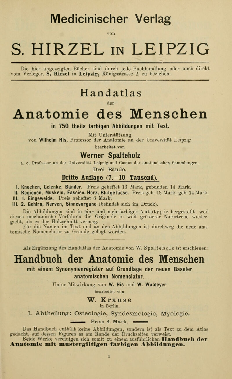Medicinischer Verlag von S. HIRZEL in LEIPZIG Die hier angezeigten Bücher sind durch jede Buchhandlung oder auch direkt vom Verleger, S. Hirzel in Leipzig, Königsstrasse 2, zu beziehen. Handatlas der Anatomie des Menschen in 750 theils farbigen Abbildungen mit Text. Mit Unterstützung von Wilhelm His, Professor der Anatomie an der Universität Leipzig bearbeitet von Werner Spalteholz a. o. Professor an der Universität Leipzig nnd Custos der anatomischen Sammlungen. Drei Bände. Dritte Anflage (7—10. Tausend). I. Knochen, Gelenke, Bänder. Preis geheftet 13 Mark, gebunden 14 Mark. II. Regionen, Muskeln, Fascien, Herz, Blutgefässe. Preis geh. 13 Mark, geb. 14 Mark. III. I. Eingeweide. Preis geheftet 8 Mark. III. 2. Gehirn, Nerven, Sinnesorgane (befindet sich im Druck). Die Abbildungen sind in ein- und mehrfarbiger Autotypie hergestellt, weil dieses mechanische Verfahren die Originale in weit grösserer Naturtreue wieder- giebt, als es der Holzschnitt vermag. Für die Namen im Text und an den Abbildungen ist durchweg die neue ana- tomische Nomenclatur zu Grunde gelegt worden. Als Ergänzung des Handatlas der Anatomie von W. Spalteholz ist erschienen: Handbuch der Anatomie des Menschen mit einem Synonymenregister auf Grundlage der neuen Baseler anatomischen Nomenclatur. Unter Mitwirkung von W. His und W. Waldeyer bearbeitet von W. Krause in Berlin. I. Abtheilung: Osteologie, Syndesmologie, Myologie. =^= Preis 4 Mark. == Das Handbuch enthält keine Abbildungen, sondern ist als Text zu dem Atlas gedacht, auf dessen Figuren es am Rande der Druckseiten verweist. Beide Werke vereinigen sich somit zu einem ausführlichen Handbuch der Anatomie mit mustergiltigen farbigen Abbildungen.