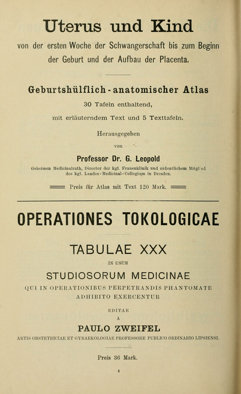 Uterus und Kind von der ersten Woche der Schwangerschaft bis zum Beginn der Geburt und der Aufbau der Placenta. Geburtshülflich - anatomischer Atlas 30 Tafeln enthaltend, mit erläuterndem Text und 5 Texttafeln. Herausgegeben von Professor Dr. G. Leopold Geheimen Medicinalrath, Director der kgl. Frauenklinik und ordentlichem Mitgled des kgl. Landes-Medicinal-Collegium in Dresden. Preis für Atlas mit Text 120 Mark. OPERATIONES TOKOLOGICAE TABULAE XXX IN USUM STUDIOSORUM MEDICINAE QUI IN OPERATIONIBUS PERPETRANDIS PHANTOMATE ADHIBITO EXERCENTUB EDITAE A PAULO ZWEIFEL AliTIS OUSTETRICIAE ET GYNAKKOUXlIAK l'KOFKKKORE PUBLICO OKDINARIO LIPSIENSI. Preis 36 Mark.