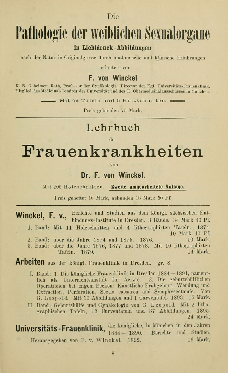 Die Pathologie der weiblichen Sexualorpie in Lichtdruck - Abbildungen nach der Natur in Originalgrösse durch anatomische und klinische Erfahrungen erläutert von F. von Winckel K. ß. Geheimem Eatb, Professor der Gynäkologie, Director der Kgl. Universitäts-Frauenklinik, Mitglied des Medicinal-Oomites der Universität und des K. Obermedicinalausschusses in München. Mit 49 Tafeln und 5 Holzschnitten. Preis gebunden 70 Mark. Lehrbuch der Frauenkrankheiten von Dr. F. von Winckel. Mit 206 Holzschnitten. Zweite umgearbeitete Auflage. Preis geheftet 16 Mark, gebunden 18 Mark 50 Pf. WinrllPl F V Berichte und Studien ans dem königl. sächsischen Ent- ' bindungs-Institute in Dresden. 3 Bände. 34 Mark 40 Pf. 1. Band: Mit 11 Holzschnitten und 4 lithographirten Tafeln. 1874. 10 Mark 40 Pf. 2. Band: über die Jahre 1874 und 1875. 1876. 10 Mark. 3. Band: über die Jahre 1876, 1877 und 1878. Mit 10 lithographirten Tafeln. 1879. 14 Mark. Arbeiten aus der königl. Frauenklinik in Dresden, gr. 8. I. Band: 1. Die königliche Frauenklinik in Dresden 1884—1891, nament- lich als Unterrichtsanstalt für Aerzte. 2. Die geburtshilflichen Operationen bei engem Becken: Künstliche Frühgehurt, Wendung und Extraction, Perforation, Sectio caesarea und Symphyseotomie. Von G. Leopold. Mit 10 Abbildungen und 1 Curventafel. 1893. 15 Mark. II. Band: Geburtshülfe und Gynäkologie von G. Leopold. Mit 2 litho- graphischen Tafeln, 12 Curventafeln und 37 Abbildungen. 1895. 24 Mark. Universitäts-Frauenklinik, ''f'*' T-lT tfÄ 7 1884 —1890. Berichte und Studien.