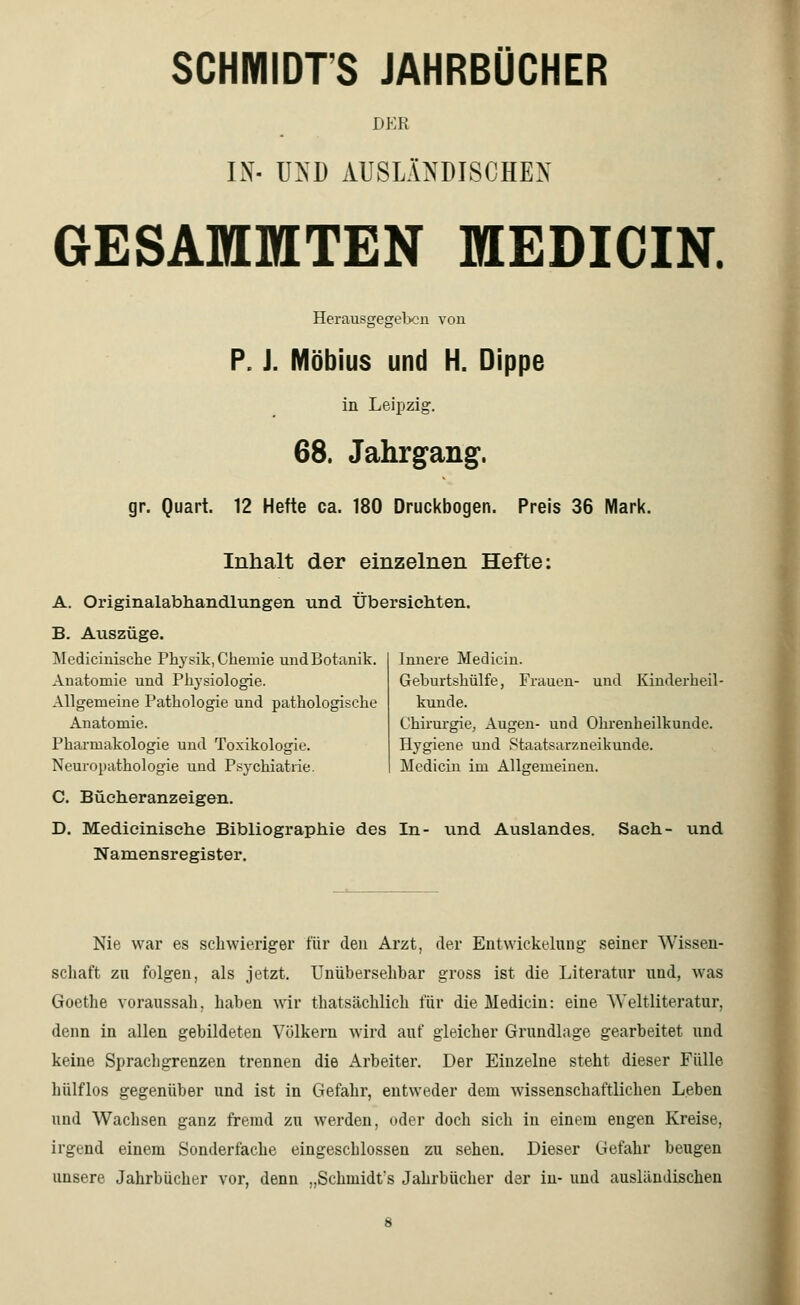 SCHMIDTS JAHRBÜCHER DER IN- USD AUSLÄNDISCHEN GESAMMTEN MEDICIN. Herausgegeben von P J. Möbius und H. Dippe in Leipzig. 68. Jahrgang. gr. Quart. 12 Hefte ca. 180 Druckbogen. Preis 36 Mark. Inhalt der einzelnen Hefte: A. Originalabhandlungen und Übersichten. B. Auszüge. Medicinische Physik, Chemie und Botanik. Anatomie und Physiologie. Allgemeine Pathologie und pathologische Anatomie. Pharmakologie und Toxikologie. Neuropathologie und Psychiatrie. C. Bücheranzeigen. D. Medicinisehe Bibliographie des In- und Auslandes. Sach- und Namensregister. Innere Medicin. Gehurtshülfe, Frauen- und Kinderheil- kunde. Chirurgie, Augen- und Ohrenheilkunde. Hygiene und Staatsarzneikunde. Medicin im Allgemeinen. Nie war es schwieriger für den Arzt, der EntWickelung seiner Wissen- schaft zu folgen, als jetzt. Unübersehbar gross ist die Literatur und, was Goethe voraussah, haben wir thatsächlich für die Medicin: eine Weltliteratur, denn in allen gebildeten Völkern wird auf gleicher Grundlage gearbeitet und keine Sprachgrenzen trennen die Arbeiter. Der Einzelne steht dieser Fülle hülflos gegenüber und ist in Gefahr, entweder dem wissenschaftlichen Leben und Wachsen ganz fremd zu werden, oder doch sich in einem engen Kreise, irgend einem Sonderfache eingeschlossen zu sehen. Dieser Gefahr beugen unsere Jahrbücher vor, denn „Schmidfs Jahrbücher der in- und ausländischen