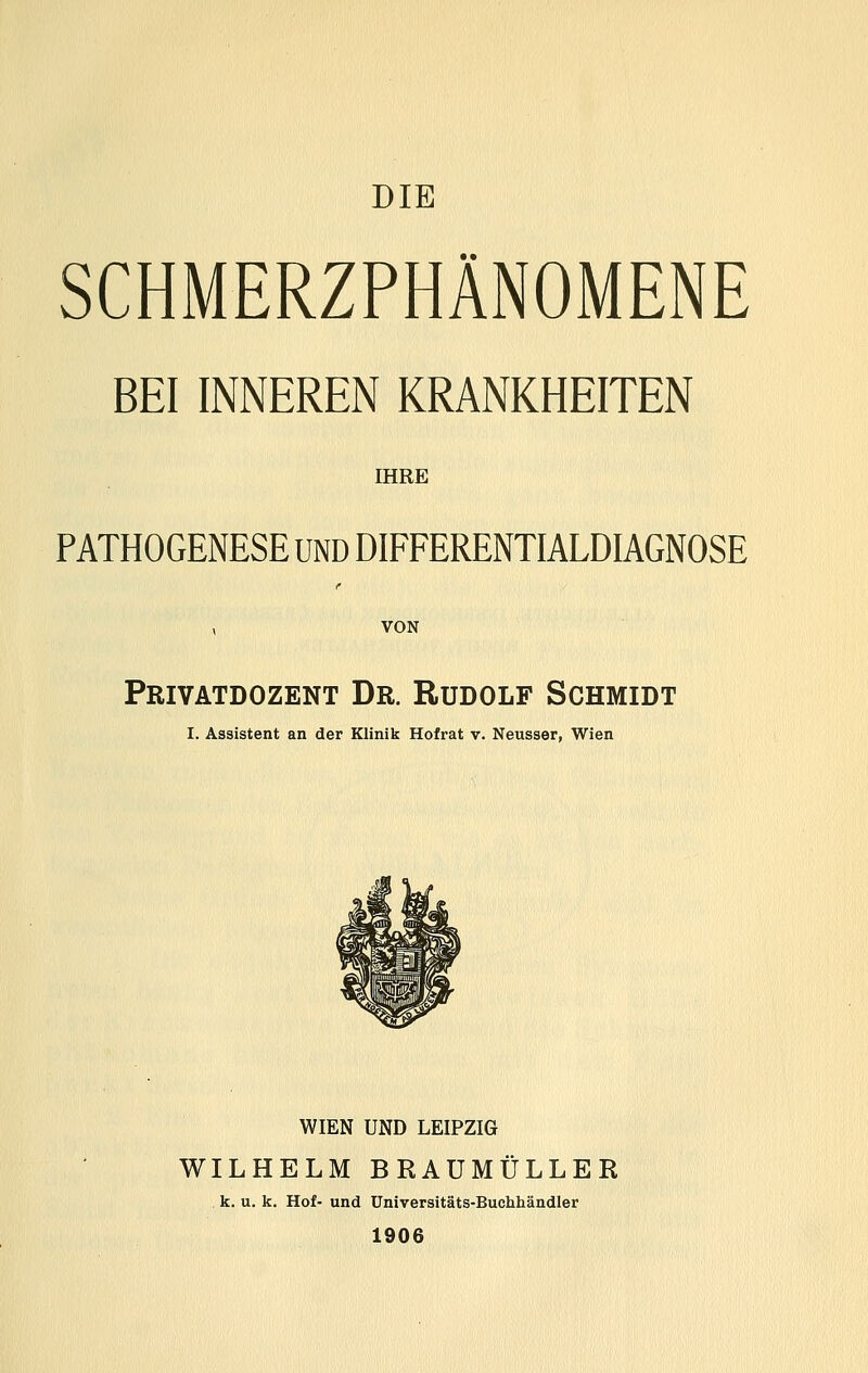 DIE SCHMERZPHÄNOMENE BEI INNEREN KRANKHEITEN IHRE PATHOGENESE UND DIFFERENTIALDIAGNOSE Privatdozent Dr. Rudolf Schmidt I. Assistent an der Klinik Hofrat v. Neusser, Wien WIEN UND LEIPZIG WILHELM BRAUMÜLLER k. u. k. Hof- und Universitäts-Buchhändler 1906