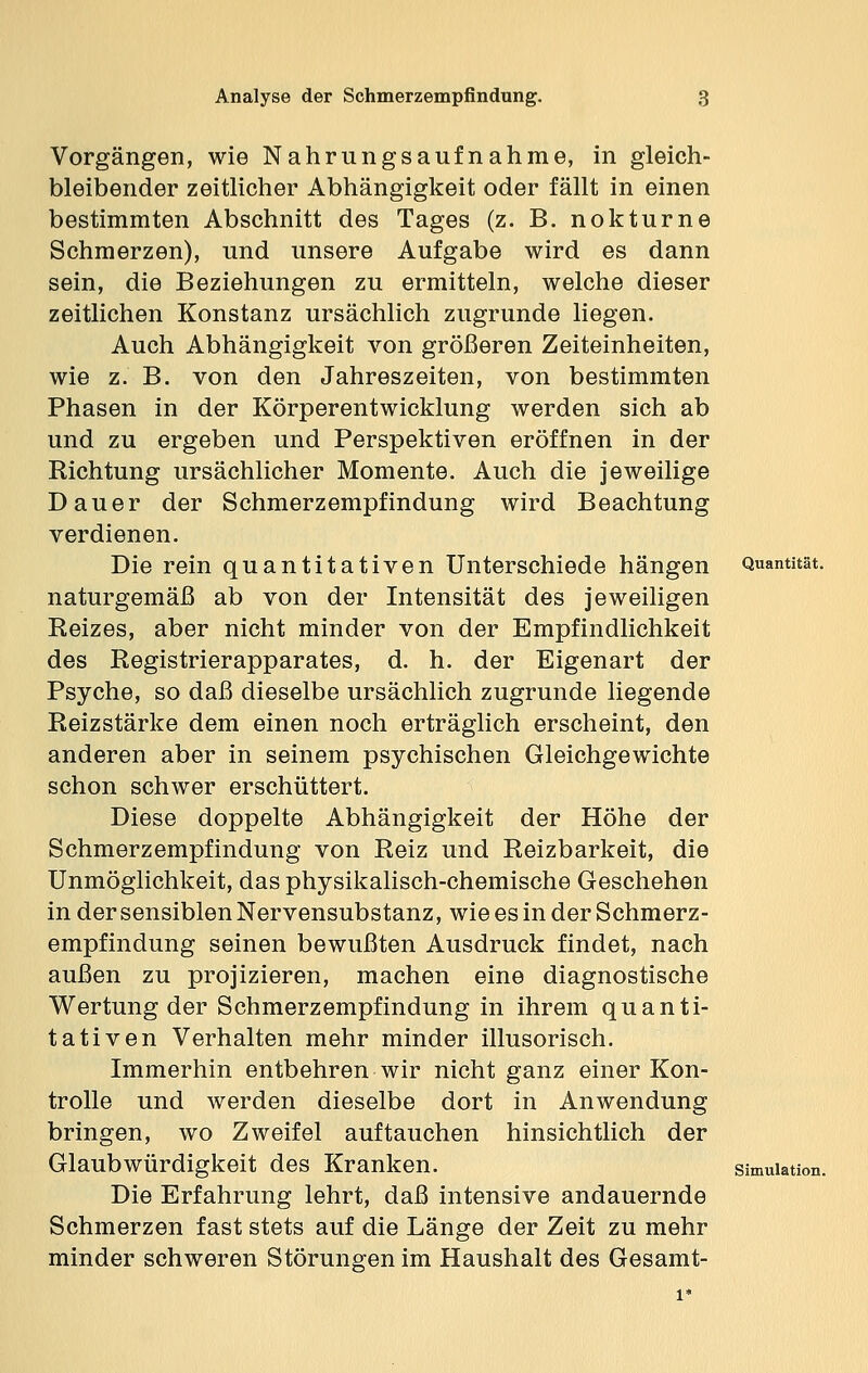 Vorgängen, wie Nahrungsaufnahme, in gleich- bleibender zeitlicher Abhängigkeit oder fällt in einen bestimmten Abschnitt des Tages (z. B. nokturne Schmerzen), und unsere Aufgabe wird es dann sein, die Beziehungen zu ermitteln, welche dieser zeitlichen Konstanz ursächlich zugrunde liegen. Auch Abhängigkeit von größeren Zeiteinheiten, wie z. B. von den Jahreszeiten, von bestimmten Phasen in der Körperentwicklung werden sich ab und zu ergeben und Perspektiven eröffnen in der Richtung ursächlicher Momente. Auch die jeweilige Dauer der Schmerzempfindung wird Beachtung verdienen. Die rein quantitativen Unterschiede hängen Quantität, naturgemäß ab von der Intensität des jeweiligen Reizes, aber nicht minder von der Empfindlichkeit des Registrierapparates, d. h. der Eigenart der Psyche, so daß dieselbe ursächlich zugrunde liegende Reizstärke dem einen noch erträglich erscheint, den anderen aber in seinem psychischen Gleichgewichte schon schwer erschüttert. Diese doppelte Abhängigkeit der Höhe der Schmerzempfindung von Reiz und Reizbarkeit, die Unmöglichkeit, das physikalisch-chemische Geschehen indersensiblenNervensubstanz, wie es in der Schmerz- empfindung seinen bewußten Ausdruck findet, nach außen zu projizieren, machen eine diagnostische Wertung der Schmerzempfindung in ihrem quanti- tativen Verhalten mehr minder illusorisch. Immerhin entbehren wir nicht ganz einer Kon- trolle und werden dieselbe dort in Anwendung bringen, wo Zweifel auftauchen hinsichtlich der Glaubwürdigkeit des Kranken. Simulation. Die Erfahrung lehrt, daß intensive andauernde Schmerzen fast stets auf die Länge der Zeit zu mehr minder schweren Störungen im Haushalt des Gesamt-