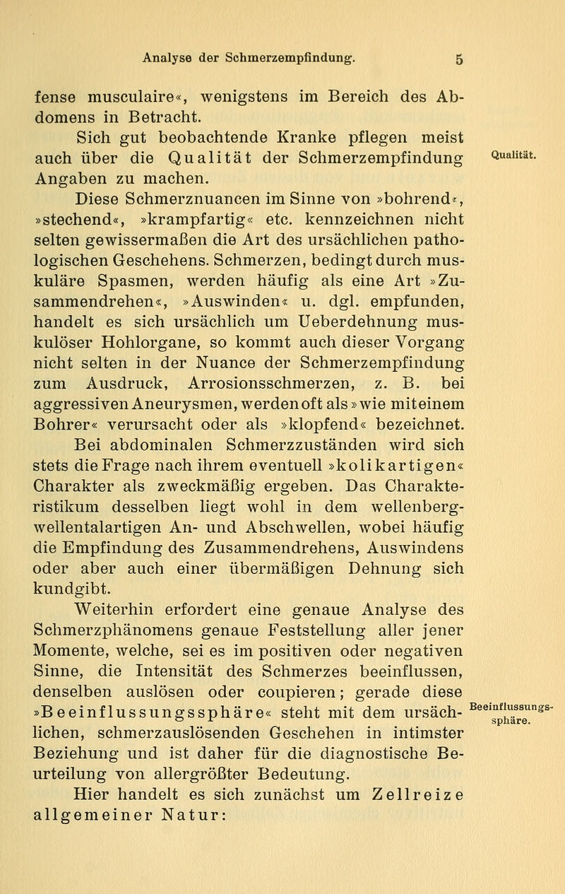 fense musculaire«, wenigstens im Bereich des Ab- domens in Betracht. Sich gut beobachtende Kranke pflegen meist auch über die Qualität der Schmerzempfindung Qualität. Angaben zu machen. Diese Schmerznuancen im Sinne von »bohrend«, »stechend«, »krampfartig« etc. kennzeichnen nicht selten gewissermaßen die Art des ursächlichen patho- logischen Geschehens. Schmerzen, bedingt durch mus- kuläre Spasmen, werden häufig als eine Art »Zu- sammendrehen«, »Auswinden« u. dgl. empfunden, handelt es sich ursächlich um Ueberdehnung mus- kulöser Hohlorgane, so kommt auch dieser Vorgang nicht selten in der Nuance der Schmerzempfindung zum Ausdruck, Arrosionsschmerzen, z. B. bei aggressiven Aneurysmen, werden oft als »wie miteinem Bohrer« verursacht oder als »klopfend« bezeichnet. Bei abdominalen Schmerzzuständen wird sich stets die Frage nach ihrem eventuell »kolikartigen« Charakter als zweckmäßig ergeben. Das Charakte- ristikum desselben liegt wohl in dem wellenberg- wellentalartigen An- und Abschwellen, wobei häufig die Empfindung des Zusammendrehens, Auswindens oder aber auch einer übermäßigen Dehnung sich kundgibt. Weiterhin erfordert eine genaue Analyse des Schmerzphänomens genaue Feststellung aller jener Momente, welche, sei es im positiven oder negativen Sinne, die Intensität des Schmerzes beeinflussen, denselben auslösen oder coupieren; gerade diese »Beeinflussungssphäre« steht mit dem ursäch- BeeisnpfJ2eUnSS liehen, schmerzauslösenden Geschehen in intimster Beziehung und ist daher für die diagnostische Be- urteilung von allergrößter Bedeutung. Hier handelt es sich zunächst um Zellreize allgemeiner Natur: