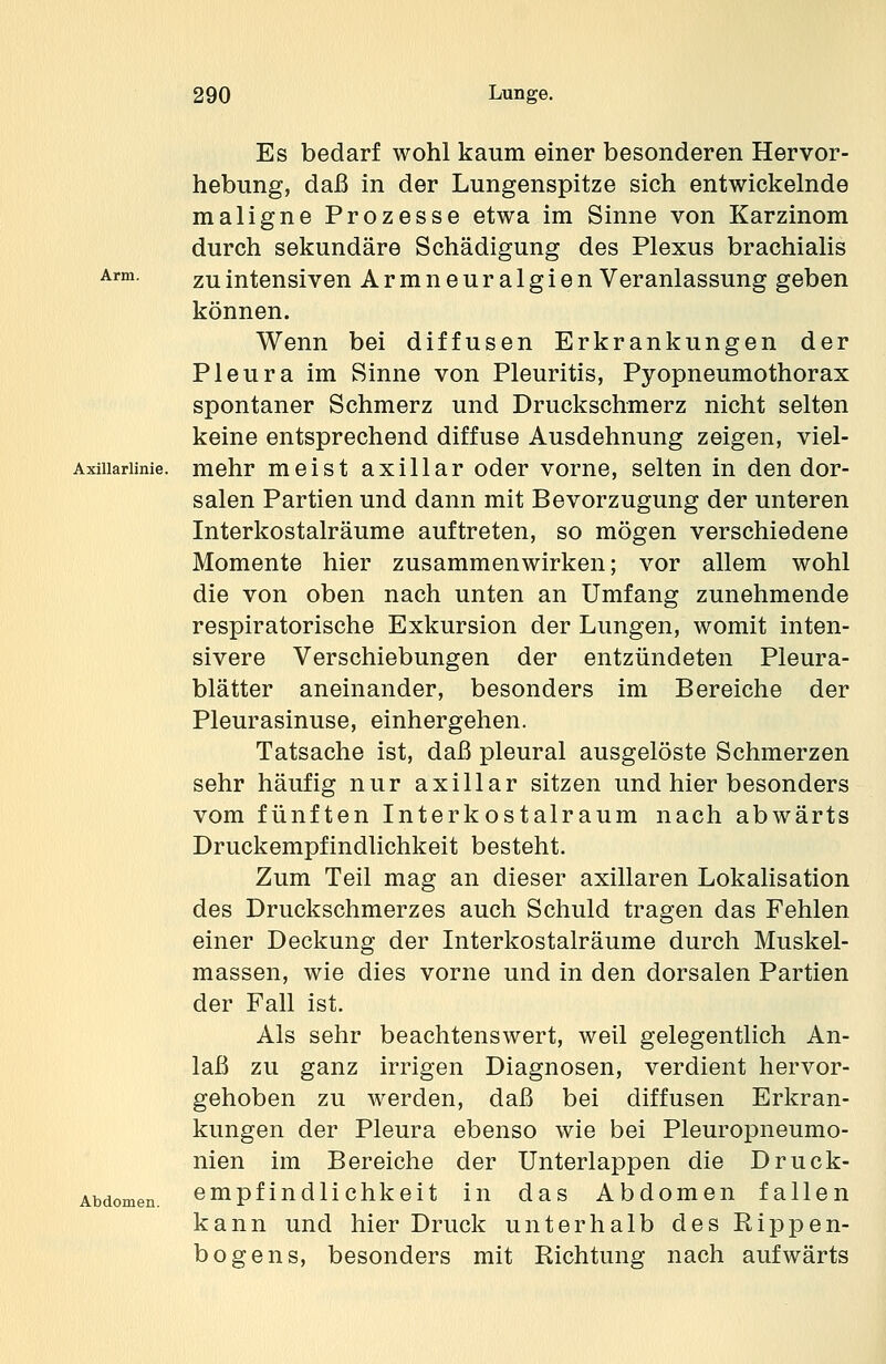 Es bedarf wohl kaum einer besonderen Hervor- hebung, daß in der Lungenspitze sich entwickelnde maligne Prozesse etwa im Sinne von Karzinom durch sekundäre Schädigung des Plexus brachialis zu intensiven Armneuralgien Veranlassung geben können. Wenn bei diffusen Erkrankungen der Pleura im Sinne von Pleuritis, Pyopneumothorax spontaner Schmerz und Druckschmerz nicht selten keine entsprechend diffuse Ausdehnung zeigen, viel- mehr meist axillar oder vorne, selten in den dor- salen Partien und dann mit Bevorzugung der unteren Interkostalräume auftreten, so mögen verschiedene Momente hier zusammenwirken; vor allem wohl die von oben nach unten an Umfang zunehmende respiratorische Exkursion der Lungen, womit inten- sivere Verschiebungen der entzündeten Pleura- blätter aneinander, besonders im Bereiche der Pleurasinuse, einhergehen. Tatsache ist, daß pleural ausgelöste Schmerzen sehr häufig nur axillar sitzen und hier besonders vom fünften Interkostalraum nach abwärts Druckempfindlichkeit besteht. Zum Teil mag an dieser axillaren Lokalisation des Druckschmerzes auch Schuld tragen das Fehlen einer Deckung der Interkostalräume durch Muskel- massen, wie dies vorne und in den dorsalen Partien der Fall ist. Als sehr beachtenswert, weil gelegentlich An- laß zu ganz irrigen Diagnosen, verdient hervor- gehoben zu werden, daß bei diffusen Erkran- kungen der Pleura ebenso wie bei Pleuropneumo- nien im Bereiche der Unterlappen die Druck- empfindlichkeit in das Abdomen fallen kann und hier Druck unterhalb des Rippen- bogens, besonders mit Richtung nach aufwärts