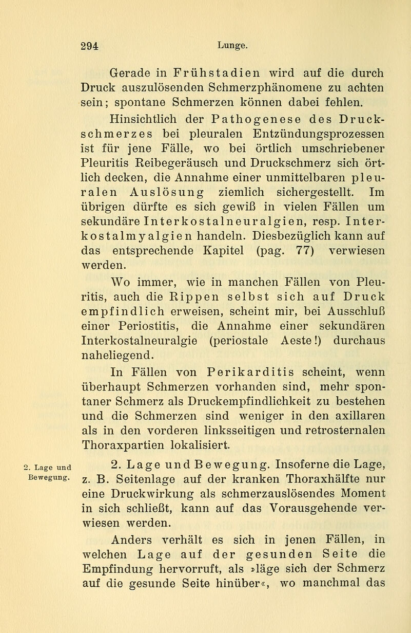 Gerade in Frühstadien wird auf die durch Druck auszulösenden Schmerzphänomene zu achten sein; spontane Schmerzen können dabei fehlen. Hinsichtlich der Pathogenese des Druck- schmerzes bei pleuralen Entzündungsprozessen ist für jene Fälle, wo bei örtlich umschriebener Pleuritis Reibegeräusch und Druckschmerz sich ört- lich decken, die Annahme einer unmittelbaren pleu- ralen Auslösung ziemlich sichergestellt. Im übrigen dürfte es sich gewiß in vielen Fällen um sekundäre Interkostalneuralgien, resp. Inter- kostalmyalgien handeln. Diesbezüglich kann auf das entsprechende Kapitel (pag. 77) verwiesen werden. Wo immer, wie in manchen Fällen von Pleu- ritis, auch die Rippen selbst sich auf Druck empfindlich erweisen, scheint mir, bei Ausschluß einer Periostitis, die Annahme einer sekundären Interkostalneuralgie (periostale Aeste!) durchaus naheliegend. In Fällen von Perikarditis scheint, wenn überhaupt Schmerzen vorhanden sind, mehr spon- taner Schmerz als Druckempfindlichkeit zu bestehen und die Schmerzen sind weniger in den axillaren als in den vorderen linksseitigen und retrosternalen Thoraxpartien lokalisiert. 2. Lage und 2. Lage und Bewegung. Insoferne die Lage, Bewegung. z ß Seitenlage auf der kranken Thoraxhälfte nur eine Druckwirkung als schmerzauslösendes Moment in sich schließt, kann auf das Vorausgehende ver- wiesen werden. Anders verhält es sich in jenen Fällen, in welchen Lage auf der gesunden Seite die Empfindung hervorruft, als »läge sich der Schmerz auf die gesunde Seite hinüber«, wo manchmal das