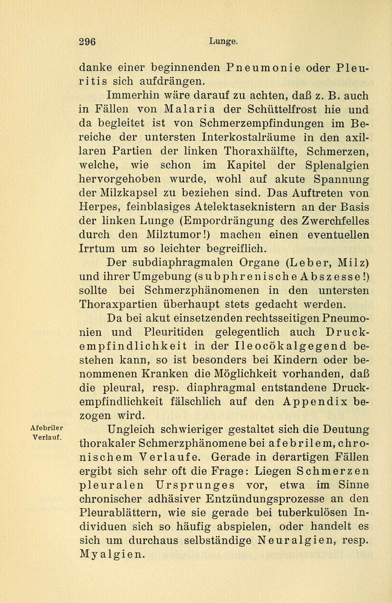 danke einer beginnenden Pneumonie oder Pleu- ritis sich aufdrängen. Immerhin wäre darauf zu achten, daß z. B. auch in Fällen von Malaria der Schüttelfrost hie und da begleitet ist von Schmerzempfindungen im Be- reiche der untersten Interkostalräume in den axil- laren Partien der linken Thoraxhälfte, Schmerzen, welche, wie schon im Kapitel der Splenalgien hervorgehoben wurde, wohl auf akute Spannung der Milzkapsel zu beziehen sind. Das Auftreten von Herpes, feinblasiges Atelektaseknistern an der Basis der linken Lunge (Empordrängung des Zwerchfelles durch den Milztumor!) machen einen eventuellen Irrtum um so leichter begreiflich. Der subdiaphragmalen Organe (Leber, Milz) und ihrer Umgebung (subphrenischeAbszesse!) sollte bei Schmerzphänomenen in den untersten Thoraxpartien überhaupt stets gedacht werden. Da bei akut einsetzenden rechtsseitigen Pneumo- nien und Pleuritiden gelegentlich auch Druck- empfindlichkeit in der Ileocökalgegend be- stehen kann, so ist besonders bei Kindern oder be- nommenen Kranken die Möglichkeit vorhanden, daß die pleural, resp. diaphragmal entstandene Druck- empfindlichkeit fälschlich auf den Appendix be- zogen wird. Afebriier Ungleich schwieriger gestaltet sich die Deutung thorakaler Schmerzphänomene bei afebrilem, chro- nischem Verlaufe. Gerade in derartigen Fällen ergibt sich sehr oft die Frage: Liegen Schmerzen pleuralen Ursprunges vor, etwa im Sinne chronischer adhäsiver Entzündungsprozesse an den Pleurablättern, wie sie gerade bei tuberkulösen In- dividuen sich so häufig abspielen, oder handelt es sich um durchaus selbständige Neuralgien, resp. Myalgien. Verlauf.