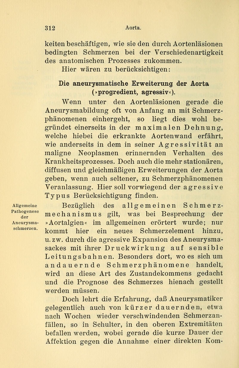 Allgemeine Pathogenese der Aneurysma- schmerzen. keitenbeschäftigen, wie sieden durchAortenläsionen bedingten Schmerzen bei der Verschiedenartigkeit des anatomischen Prozesses zukommen. Hier wären zu berücksichtigen: Die aneurysmatische Erweiterung der Aorta (»progredient, agressiv«). Wenn unter den Aortenläsionen gerade die Aneurysmabildung oft von Anfang an mit Schmerz- phänomenen einhergeht, so liegt dies wohl be- gründet einerseits in der maximalen Dehnung, welche hiebei die erkrankte Aortenwand erfährt, wie anderseits in dem in seiner Agressivität an maligne Neoplasmen erinnernden Verhalten des Krankheitsprozesses. Doch auch die mehr stationären, diffusen und gleichmäßigen Erweiterungen der Aorta geben, wenn auch seltener, zu Schmerzphänomenen Veranlassung. Hier soll vorwiegend der agressive Typus Berücksichtigung finden. Bezüglich des allgemeinen Schmerz- mechanismus gilt, was bei Besprechung der »Aortalgien« im allgemeinen erörtert wurde; nur kommt hier ein neues Schmerzelement hinzu, u.zw. durch die agressive Expansion des Aneurysma- sackes mit ihrer Druckwirkung auf sensible Leitungsbahnen. Besonders dort, wo es sich um andauernde Schmerzphänomene handelt, wird an diese Art des Zustandekommens gedacht und die Prognose des Schmerzes hienach gestellt werden müssen. Doch lehrt die Erfahrung, daß Aneurysmatiker gelegentlich auch von kürzer dauernden, etwa nach Wochen wieder verschwindenden Schmerzan- fällen, so in Schulter, in den oberen Extremitäten befallen werden, wobei gerade die kurze Dauer der Affektion gegen die Annahme einer direkten Kom-