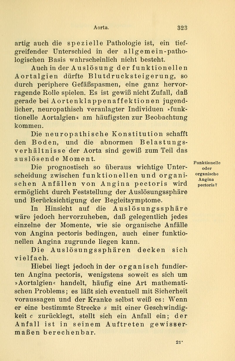 artig auch die spezielle Pathologie ist, ein tief- greifender Unterschied in der allgemein-patho- logischen Basis wahrscheinlich nicht besteht. Auch in der Auslösung der funktionellen Aortalgien dürfte Blutdrucksteigerung, so durch periphere Gefäßspasmen, eine ganz hervor- ragende Rolle spielen. Es ist gewiß nicht Zufall, daß gerade bei Aortenklappenaff ektionen jugend- licher, neuropathisch veranlagter Individuen »funk- tionelle Aortalgien« am häufigsten zur Beobachtung kommen. Die neuropathische Konstitution schafft den Boden, und die abnormen Belastungs- verhältnisse der Aorta sind gewiß zum Teil das auslösende Moment. Die prognostisch so überaus wichtige Unter- scheidung zwischen funktionellen und organi- schen Anfällen von Angina pectoris wird ermöglicht durch Feststellung der Auslösungssphäre und Berücksichtigung der Begleitsymptome. In Hinsicht auf die Auslösungssphäre wäre jedoch hervorzuheben, daß gelegentlich jedes einzelne der Momente, wie sie organische Anfälle von Angina pectoris bedingen, auch einer funktio- nellen Angina zugrunde liegen kann. Die Auslösungssphären decken sich vielfach. Hiebei liegt jedoch in der organisch fundier- ten Angina pectoris, wenigstens soweit es sich um »Aortalgien« handelt, häufig eine Art mathemati- schen Problems; es läßt sich eventuell mit Sicherheit voraussagen und der Kranke selbst weiß es: Wenn er eine bestimmte Strecke s mit einer Geschwindig- keit c zurücklegt, stellt sich ein Anfall ein; der Anfall ist in seinem Auftreten gewisser- maßen berechenbar. Funktionelle oder organische Angina pectoris ?