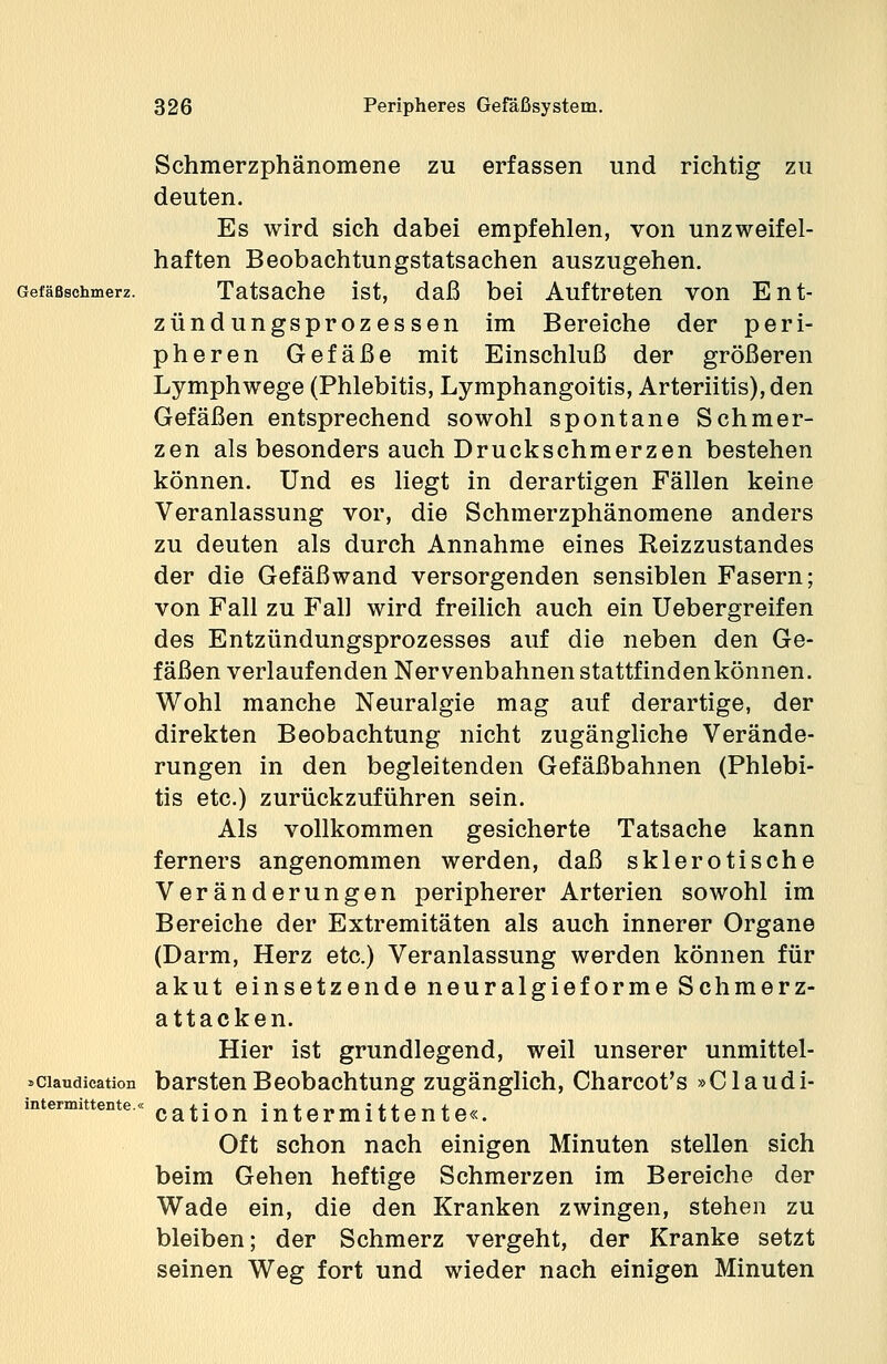 Schmerzphänomene zu erfassen und richtig zu deuten. Es wird sich dabei empfehlen, von unzweifel- haften Beobachtungstatsachen auszugehen. Tatsache ist, daß bei Auftreten von Ent- zündungsprozessen im Bereiche der peri- pheren Gefäße mit Einschluß der größeren Lymphwege (Phlebitis, Lymphangoitis, Arteriitis), den Gefäßen entsprechend sowohl spontane Schmer- zen als besonders auch Druckschmerzen bestehen können. Und es liegt in derartigen Fällen keine Veranlassung vor, die Schmerzphänomene anders zu deuten als durch Annahme eines Reizzustandes der die Gefäßwand versorgenden sensiblen Fasern; von Fall zu Fall wird freilich auch ein Uebergreifen des Entzündungsprozesses auf die neben den Ge- fäßen verlaufenden Nervenbahnen stattfindenkönnen. Wohl manche Neuralgie mag auf derartige, der direkten Beobachtung nicht zugängliche Verände- rungen in den begleitenden Gefäßbahnen (Phlebi- tis etc.) zurückzuführen sein. Als vollkommen gesicherte Tatsache kann ferners angenommen werden, daß sklerotische Veränderungen peripherer Arterien sowohl im Bereiche der Extremitäten als auch innerer Organe (Darm, Herz etc.) Veranlassung werden können für akut einsetzende neuralgieforme Schmerz- attacken. Hier ist grundlegend, weil unserer unmittel- »ciaudieation barsten Beobachtung zugänglich, Charcot's »Claudi- ntermittente.« cation intermi11ente«. Oft schon nach einigen Minuten stellen sich beim Gehen heftige Schmerzen im Bereiche der Wade ein, die den Kranken zwingen, stehen zu bleiben; der Schmerz vergeht, der Kranke setzt seinen Weg fort und wieder nach einigen Minuten