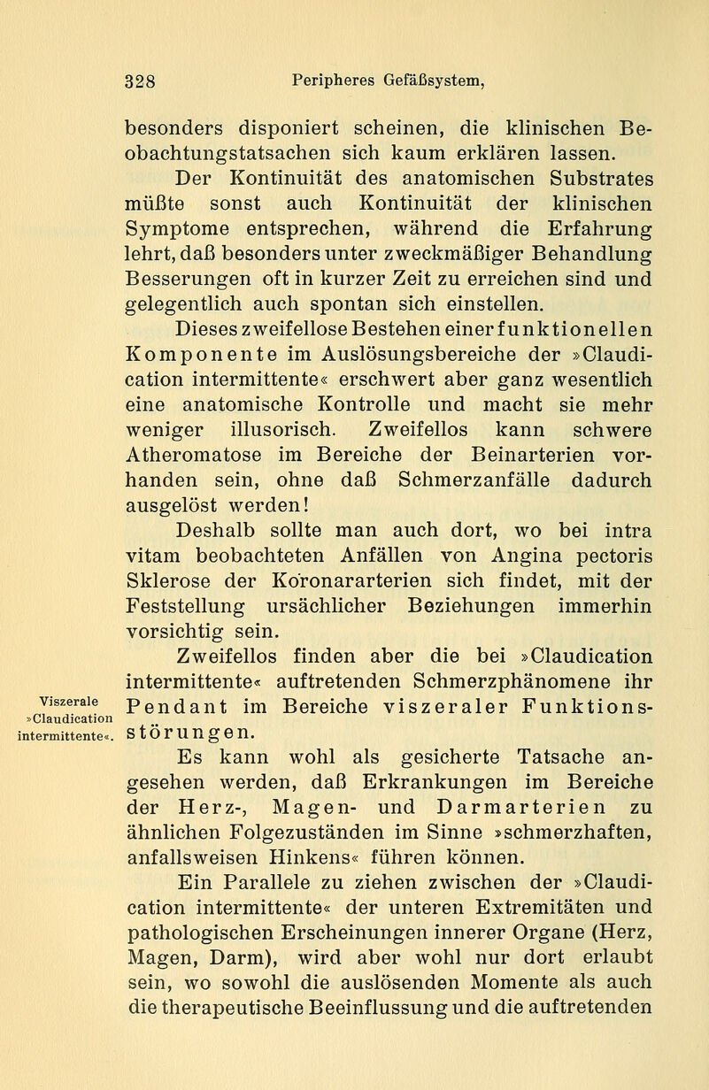 besonders disponiert scheinen, die klinischen Be- obachtungstatsachen sich kaum erklären lassen. Der Kontinuität des anatomischen Substrates müßte sonst auch Kontinuität der klinischen Symptome entsprechen, während die Erfahrung lehrt, daß besonders unter zweckmäßiger Behandlung Besserungen oft in kurzer Zeit zu erreichen sind und gelegentlich auch spontan sich einstellen. Dieses zweifellose Bestehen einerfunktionellen Komponente im Auslösungsbereiche der »Claudi- cation intermittente« erschwert aber ganz wesentlich eine anatomische Kontrolle und macht sie mehr weniger illusorisch. Zweifellos kann schwere Atheromatose im Bereiche der Beinarterien vor- handen sein, ohne daß Schmerzanfälle dadurch ausgelöst werden! Deshalb sollte man auch dort, wo bei intra vitam beobachteten Anfällen von Angina pectoris Sklerose der Koronararterien sich findet, mit der Feststellung ursächlicher Beziehungen immerhin vorsichtig sein. Zweifellos finden aber die bei »Claudication intermittente« auftretenden Schmerzphänomene ihr Pendant im Bereiche viszeraler Funktions- störungen. Es kann wohl als gesicherte Tatsache an- gesehen werden, daß Erkrankungen im Bereiche der Herz-, Magen- und Darmarterien zu ähnlichen Folgezuständen im Sinne »schmerzhaften, anfallsweisen Hinkens« führen können. Ein Parallele zu ziehen zwischen der »Claudi- cation intermittente« der unteren Extremitäten und pathologischen Erscheinungen innerer Organe (Herz, Magen, Darm), wird aber wohl nur dort erlaubt sein, wo sowohl die auslösenden Momente als auch die therapeutische Beeinflussung und die auftretenden