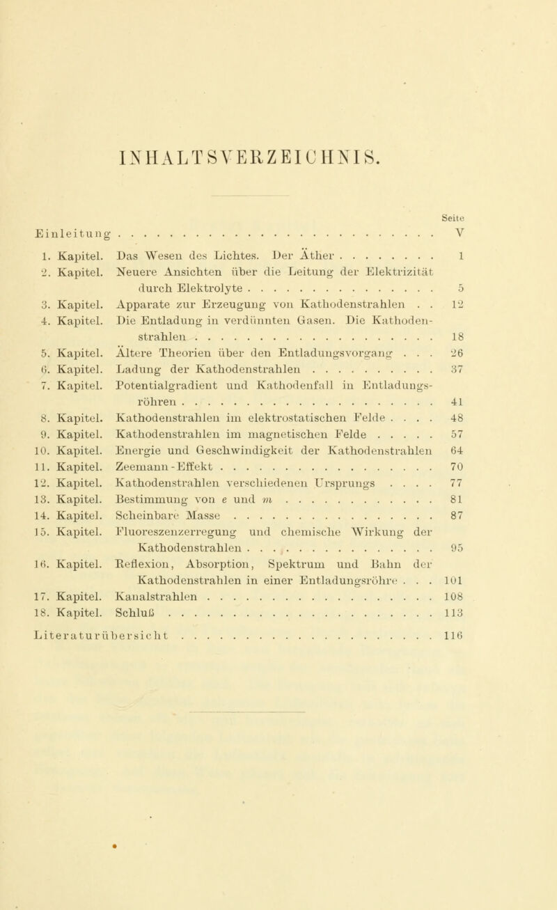 INHALTSVERZEICHNIS. Seite Einleitung V 1. Kapitel. Das Wesen des Lichtes. Der Äther 1 2. Kapitel. Neuere Ansichten über die Leitung- der Elektrizität durch Elektrolyte 5 3. Kapitel. Apparate zur Erzeugung von Kathodenstrahlen . . 12 4. Kapitel. Die Entladung in verdünnten Gasen. Die Kathoden- strahlen 18 5. Kapitel. Ältere Theorien über den Entladungsvorgang . . . 26 6. Kapitel. Ladung der Kathodenstrahlen 37 7. Kapitel. Potentialgradient und Kathodenfall in Entladungs- röhren 41 8. Kapitel. Kathodenstrahlen im elektrostatischen Felde .... 48 9. Kapitel. Kathodenstrahlen im magnetischen Felde 57 10. Kapitel. Energie und Geschwindigkeit der Kathodenstrahlen 64 11. Kapitel. Zeemann-Effekt 70 12. Kapitel. Kathodenstrahlen verschiedenen Ursprungs .... 77 13. Kapitel. Bestimmung von e und m 81 14. Kapitel. Scheinbare Masse 87 15. Kapitel. Fluoreszenzerregung und chemische Wirkung der Kathodenstrahlen 95 lti. Kapitel. Eeflexion, Absorption, Spektrum und Bahn der Kathodenstrahlen in einer Entladungsrohre . . . 101 17. Kapitel. Kanalstrahlen 108 18. Kapitel. Schluß 113 Literaturübersicht 116