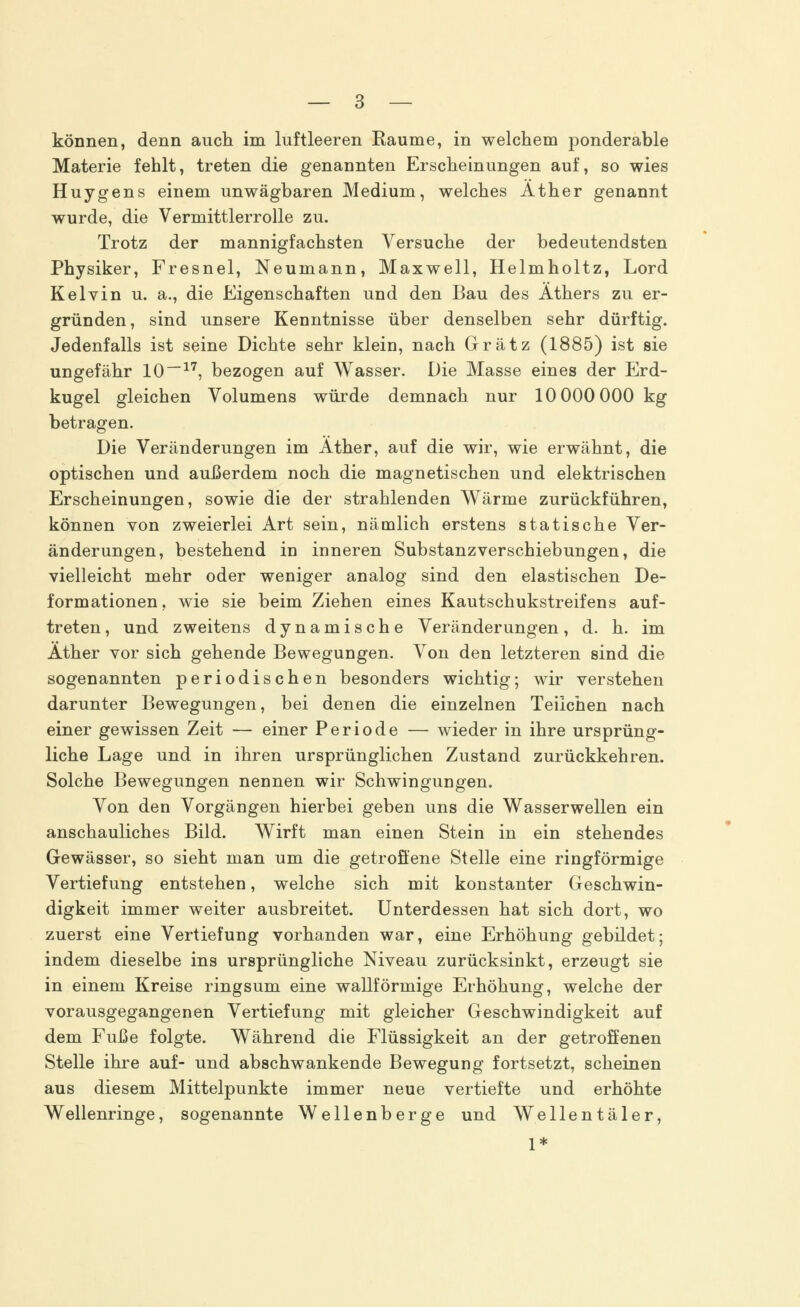 können, denn auch im luftleeren Räume, in welchem ponderable Materie fehlt, treten die genannten Erscheinungen auf, so wies Huygens einem unwägbaren Medium, welches Äther genannt wurde, die Vermittlerrolle zu. Trotz der mannigfachsten Versuche der bedeutendsten Physiker, Fresnel, Neumann, Maxwell, Helmholtz, Lord Kelvin u. a., die Eigenschaften und den Bau des Äthers zu er- gründen, sind unsere Kenntnisse über denselben sehr dürftig. Jedenfalls ist seine Dichte sehr klein, nach Grätz (1885) ist sie ungefähr 10—17, bezogen auf Wasser. Die Masse eines der Erd- kugel gleichen Volumens würde demnach nur 10 000 000 kg betragen. Die Veränderungen im Äther, auf die wir, wie erwähnt, die optischen und außerdem noch die magnetischen und elektrischen Erscheinungen, sowie die der strahlenden Wärme zurückführen, können von zweierlei Art sein, nämlich erstens statische Ver- änderungen, bestehend in inneren Substanz Verschiebungen, die vielleicht mehr oder weniger analog sind den elastischen De- formationen, wie sie beim Ziehen eines Kautschukstreifens auf- treten, und zweitens dynamische Veränderungen, d. h. im Äther vor sich gehende Bewegungen. Von den letzteren sind die sogenannten periodischen besonders wichtig; wir verstehen darunter Bewegungen, bei denen die einzelnen Teilchen nach einer gewissen Zeit — einer Periode — wieder in ihre ursprüng- liche Lage und in ihren ursprünglichen Zustand zurückkehren. Solche Bewegungen nennen wir Schwingungen. Von den Vorgängen hierbei geben uns die Wasserwellen ein anschauliches Bild. Wirft man einen Stein in ein stehendes Gewässer, so sieht man um die getroffene Stelle eine ringförmige Vertiefung entstehen, welche sich mit konstanter Geschwin- digkeit immer weiter ausbreitet. Unterdessen hat sich dort, wo zuerst eine Vertiefung vorhanden war, eine Erhöhung gebildet; indem dieselbe ins ursprüngliche Niveau zurücksinkt, erzeugt sie in einem Kreise ringsum eine wallförmige Erhöhung, welche der vorausgegangenen Vertiefung mit gleicher Geschwindigkeit auf dem Fuße folgte. Während die Flüssigkeit an der getroffenen Stelle ihre auf- und abschwankende Bewegung fortsetzt, scheinen aus diesem Mittelpunkte immer neue vertiefte und erhöhte Wellenringe, sogenannte Wellenberge und Wellentäler, 1*