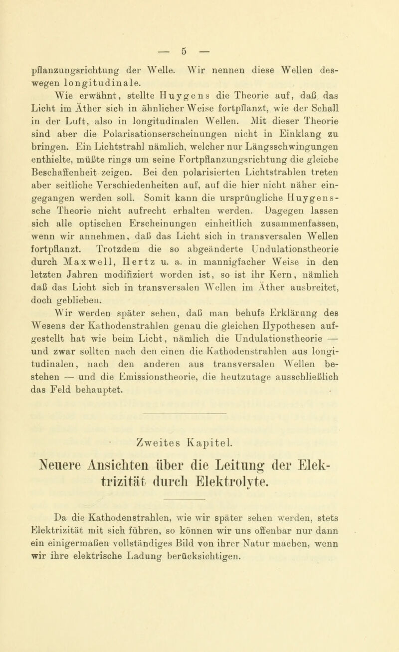 pflanzungsrichtung der Welle. Wir nennen diese Wellen des- wegen longitudinale. Wie erwähnt, stellte Huygens die Theorie auf, daß das Licht im Äther sich in ähnlicher Weise fortpflanzt, wie der Schall in der Luft, also in longitudinalen Wellen. Mit dieser Theorie sind aber die Polarisationserscheinungen nicht in Einklang zu bringen. Ein Lichtstrahl nämlich, welcher nur Längsschwingungen enthielte, müßte rings um seine Fortpflanzungsrichtung die gleiche Beschaffenheit zeigen. Bei den polarisierten Lichtstrahlen treten aber seitliche Verschiedenheiten auf, auf die hier nicht näher ein- gegangen werden soll. Somit kann die ursprüngliche Huygens- sche Theorie nicht aufrecht erhalten werden. Dagegen lassen sich alle optischen Erscheinungen einheitlich zusammenfassen, wenn wir annehmen, daß das Licht sich in transversalen Wellen fortpflanzt. Trotzdem die so abgeänderte Undulationstheorie durch Maxwell, Hertz u. a. in mannigfacher Weise in den letzten Jahren modifiziert worden ist, so ist ihr Kern, nämlich daß das Licht sich in transversalen Wellen im Äther ausbreitet, doch geblieben. Wir werden später sehen, daß man behufs Erklärung des Wesens der Kathodenstrahlen genau die gleichen Hypothesen auf- gestellt hat wie beim Licht, nämlich die Undulationstheorie — und zwar sollten nach den einen die Kathodenstrahlen aus longi- tudinalen, nach den anderen aus transversalen Wellen be- stehen — und die Emissionstheorie, die heutzutage ausschließlich das Feld behauptet. Zweites Kapitel. Neuere Ansichten über die Leitung der Elek- trizität durch Elektrolyte. Da die Kathodenstrahlen, wie wir später sehen werden, stets Elektrizität mit sich führen, so können wir uns offenbar nur dann ein einigermaßen vollständiges Bild von ihrer Natur machen, wenn wir ihre elektrische Ladung berücksichtigen.