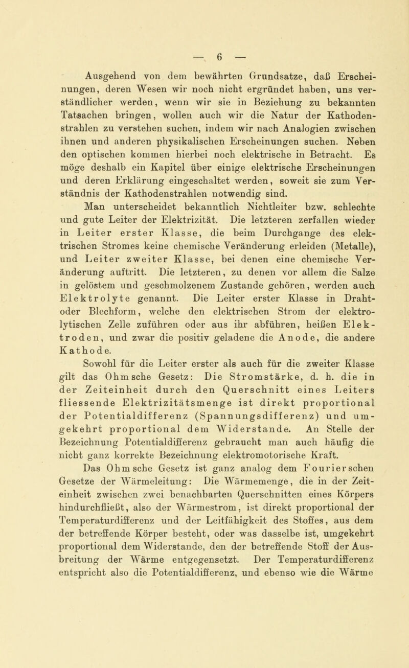 Ausgehend von dem bewährten Grundsatze, daß Erschei- nungen, deren Wesen wir noch nicht ergründet haben, uns ver- ständlicher werden, wenn wir sie in Beziehung zu bekannten Tatsachen bringen, wollen auch wir die Natur der Kathoden- strahlen zu verstehen suchen, indem wir nach Analogien zwischen ihnen und anderen physikalischen Erscheinungen suchen. Neben den optischen kommen hierbei noch elektrische in Betracht. Es möge deshalb ein Kapitel über einige elektrische Erscheinungen und deren Erklärung eingeschaltet werden, soweit sie zum Ver- ständnis der Kathodenstrahlen notwendig sind. Man unterscheidet bekanntlich Nichtleiter bzw. schlechte und gute Leiter der Elektrizität. Die letzteren zerfallen wieder in Leiter erster Klasse, die beim Durchgange des elek- trischen Stromes keine chemische Veränderung erleiden (Metalle), und Leiter zweiter Klasse, bei denen eine chemische Ver- änderung auftritt. Die letzteren, zu denen vor allem die Salze in gelöstem und geschmolzenem Zustande gehören, werden auch Elektrolyte genannt. Die Leiter erster Klasse in Draht- oder Blechform, welche den elektrischen Strom der elektro- lytischen Zelle zuführen oder aus ihr abführen, heißen Elek- troden, und zwar die positiv geladene die Anode, die andere Kathode. Sowohl für die Leiter erster als auch für die zweiter Klasse gilt das Ohm sehe Gesetz: Die Stromstärke, d. h. die in der Zeiteinheit durch den Querschnitt eines Leiters fliessende Elektrizitätsmenge ist direkt proportional der Potentialdifferenz (Spannungsdifferenz) und um- gekehrt proportional dem Widerstände. An Stelle der Bezeichnung Potentialdifferenz gebraucht man auch häufig die nicht ganz korrekte Bezeichnung elektromotorische Kraft. Das Ohm sehe Gesetz ist ganz analog dem Fourier sehen Gesetze der Wärmeleitung: Die Wärmemenge, die in der Zeit- einheit zwischen zwei benachbarten Querschnitten eines Körpers hindurchfließt, also der Wärmestrom, ist direkt proportional der Temperaturdifferenz und der Leitfähigkeit des Stoffes, aus dem der betreffende Körper besteht, oder was dasselbe ist, umgekehrt proportional dem Widerstände, den der betreffende Stoff der Aus- breitung der Wärme entgegensetzt. Der Temperaturdifferenz entspricht also die Potentialdifferenz, und ebenso wie die Wärme