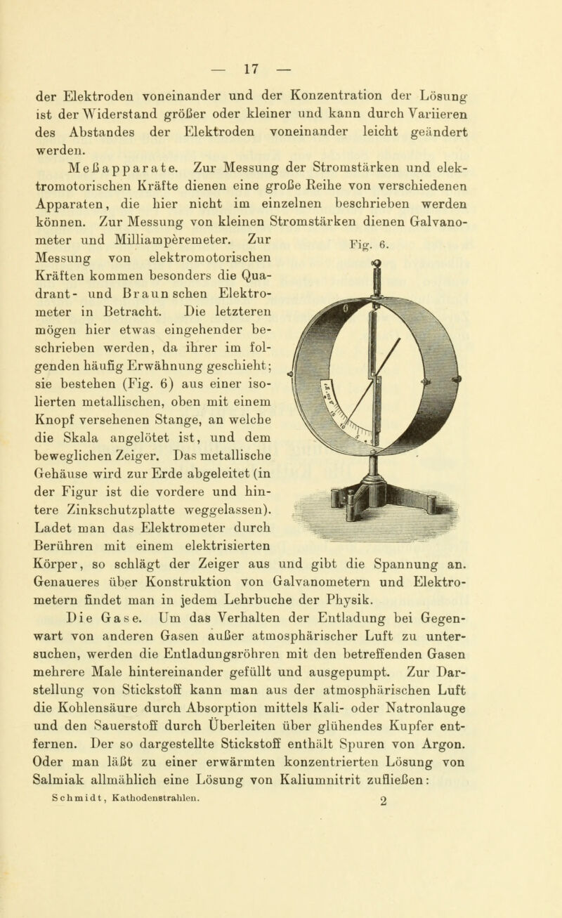 Fia:. 6. der Elektroden voneinander und der Konzentration der Lösung ist der Widerstand größer oder kleiner und kann durch Variieren des Abstandes der Elektroden voneinander leicht geändert werden. Meßapparate. Zur Messung der Stromstärken und elek- tromotorischen Kräfte dienen eine große Reihe von verschiedenen Apparaten, die hier nicht im einzelnen beschrieben werden können. Zur Messung von kleinen Stromstärken dienen Galvano- meter und Milliamperemeter. Zur Messung von elektromotorischen Kräften kommen besonders die Qua- drant- und Braun sehen Elektro- meter in Betracht. Die letzteren mögen hier etwas eingehender be- schrieben werden, da ihrer im fol- genden häufig Erwähnung geschieht; sie bestehen (Fig. 6) aus einer iso- lierten metallischen, oben mit einem Knopf versehenen Stange, an welche die Skala angelötet ist, und dem beweglichen Zeiger. Das metallische Gehäuse wird zur Erde abgeleitet (in der Figur ist die vordere und hin- tere Zinkschutzplatte weggelassen). Ladet man das Elektrometer durch Berühren mit einem elektrisierten Körper, so schlägt der Zeiger aus und gibt die Spannung an. Genaueres über Konstruktion von Galvanometern und Elektro- metern findet man in jedem Lehrbuche der Physik. Die Gase. Um das Verhalten der Entladung bei Gegen- wart von anderen Gasen außer atmosphärischer Luft zu unter- suchen, werden die Entladungsröhren mit den betreffenden Gasen mehrere Male hintereinander gefüllt und ausgepumpt. Zur Dar- stellung von Stickstoff kann man aus der atmosphärischen Luft die Kohlensäure durch Absorption mittels Kali- oder Natronlauge und den Sauerstoff durch Überleiten über glühendes Kupfer ent- fernen. Der so dargestellte Stickstoff enthält Spuren von Argon. Oder man läßt zu einer erwärmten konzentrierten Lösung von Salmiak allmählich eine Lösung von Kaliumnitrit zufließen: Schmidt, Kathodenstraklen. O