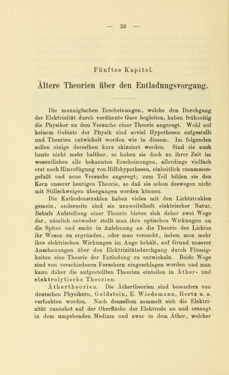 Fünftes Kapitel. Ältere Theorien über den Entladungsvorgang. Die mannigfachen Erscheinungen, welche den Durchgang der Elektrizität durch verdünnte Gase begleiten, haben frühzeitig die Physiker zu dem Versuche einer Theorie angeregt. Wohl auf keinem Gebiete der Physik sind soviel Hypothesen aufgestellt und Theorien entwickelt worden wie in diesem. Im folgenden sollen einige derselben kurz skizziert werden. Sind sie auch heute nicht mehr haltbar, so haben sie doch zu ihrer Zeit im wesentlichen alle bekannten Erscheinungen, allerdings vielfach erst nach Hinzufügung von Hilfshypothesen, einheitlich zusammen- gefaßt und neue Versuche angeregt; zum Teil bilden sie den Kern unserer heutigen Theorie, so daß sie schon deswegen nicht mit Stillschweigen übergangen werden können. Die Kathodenstrahlen haben vieles mit den Lichtstrahlen gemein, anderseits sind sie unzweifelhaft elektrischer Natur. Behufs Aufstellung einer Theorie bieten sich daher zwei Wege dar, nämlich entweder stellt man ihre optischen Wirkungen an die Spitze und sucht in Anlehnung an die Theorie des Lichtes ihr Wesen zu ergründen, oder man versucht, indem man mehr ihre elektrischen Wirkungen im Auge behält, auf Grund unserer Anschauungen über den Elektrizitätsdurchgang durch Flüssig- keiten eine Theorie der Entladung zu entwickeln. Beide Wege sind von verschiedenen Forschern eingeschlagen worden und man kann daher die aufgestellten Theorien einteilen in Äther- und elektrolytische Theorien. Äthertheorien. Die Äthertheorien sind besonders von deutschen Physikern, Goldstein, E. Wiedemann, Hertz u. a. verfochten worden. Nach denselben sammelt sich die Elektri- zität zunächst auf der Oberfläche der Elektrode an und erzeugt in dem umgebenden Medium und zwar in dem Äther, welcher