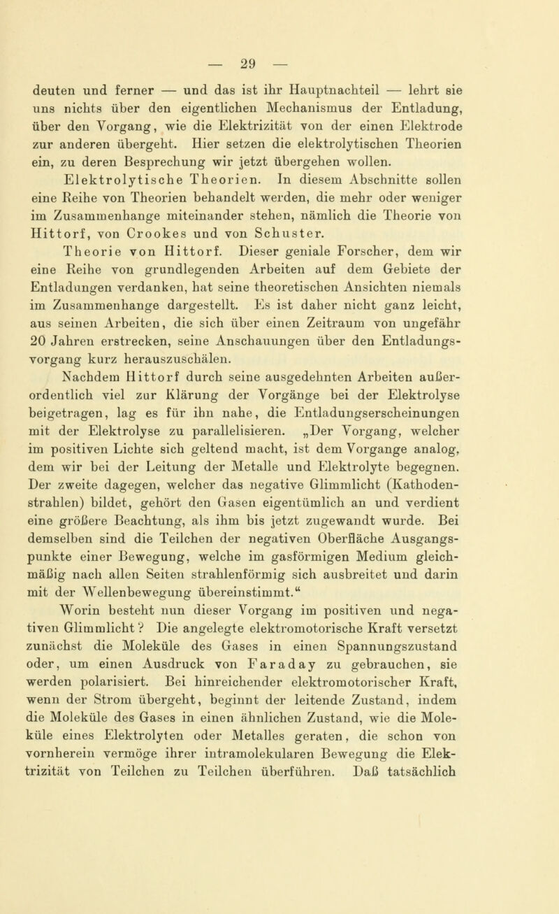 deuten und ferner — und das ist ihr Hauptnachteil — lehrt sie uns nichts über den eigentlichen Mechanismus der Entladung, über den Vorgang, wie die Elektrizität von der einen Elektrode zur anderen übergeht. Hier setzen die elektrolytischen Theorien ein, zu deren Besprechung wir jetzt übergehen wollen. Elektrolytische Theorien. In diesem Abschnitte sollen eine Reihe von Theorien behandelt werden, die mehr oder weniger im Zusammenhange miteinander stehen, nämlich die Theorie von Hittorf, von Crookes und von Schuster. Theorie von Hittorf. Dieser geniale Forscher, dem wir eine Reihe von grundlegenden Arbeiten auf dem Gebiete der Entladungen verdanken, hat seine theoretischen Ansichten niemals im Zusammenhange dargestellt. Es ist daher nicht ganz leicht, aus seinen Arbeiten, die sich über einen Zeitraum von ungefähr 20 Jahren erstrecken, seine Anschauungen über den Entladungs- vorgang kurz herauszuschälen. Nachdem Hittorf durch seine ausgedehnten Arbeiten außer- ordentlich viel zur Klärung der Vorgänge bei der Elektrolyse beigetragen, lag es für ihn nahe, die Entladungserscheinungen mit der Elektrolyse zu parallelisieren. „Der Vorgang, welcher im positiven Lichte sich geltend macht, ist dem Vorgange analog, dem wir bei der Leitung der Metalle und Elektrolyte begegnen. Der zweite dagegen, welcher das negative Glimmlicht (Kathoden- strahlen) bildet, gehört den Gasen eigentümlich an und verdient eine größere Beachtung, als ihm bis jetzt zugewandt wurde. Bei demselben sind die Teilchen der negativen Oberfläche Ausgangs- punkte einer Bewegung, welche im gasförmigen Medium gleich- mäßig nach allen Seiten strahlenförmig sich ausbreitet und darin mit der Wellenbewegung übereinstimmt. Worin besteht nun dieser Vorgang im positiven und nega- tiven Glimmlicht ? Die angelegte elektromotorische Kraft versetzt zunächst die Moleküle des Gases in einen Spannungszustand oder, um einen Ausdruck von Faraday zu gebrauchen, sie werden polarisiert. Bei hinreichender elektromotorischer Kraft, wenn der Strom übergeht, beginnt der leitende Zustand, indem die Moleküle des Gases in einen ähnlichen Zustand, wie die Mole- küle eines Elektrolyten oder Metalles geraten, die schon von vornherein vermöge ihrer intramolekularen Bewegung die Elek- trizität von Teilchen zu Teilchen überführen. Daß tatsächlich
