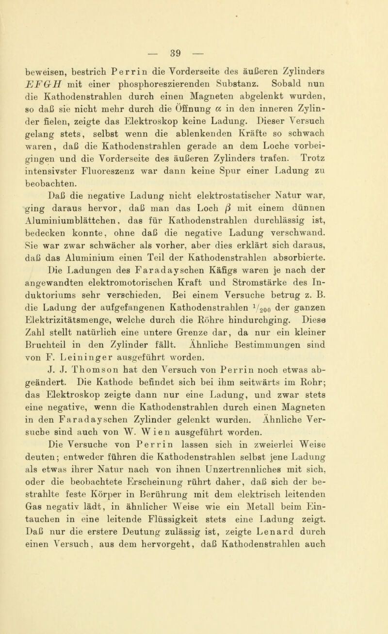 beweisen, bestrich Perrin die Vorderseite des äußeren Zylinders EFGH mit einer phosphoreszierenden Substanz. Sobald nun die Kathodenstrahlen durch einen Magneten abgelenkt wurden, so daß sie nicht mehr durch die Öffnung a in den inneren Zylin- der fielen, zeigte das Elektroskop keine Ladung. Dieser Versuch gelang stets, selbst wenn die ablenkenden Kräfte so schwach waren, daß die Kathoden strahlen gerade an dem Loche vorbei- gingen und die Vorderseite des äußeren Zylinders trafen. Trotz intensivster Fluoreszenz war dann keine Spur einer Ladung zu beobachten. Daß die negative Ladung nicht elektrostatischer Natur war, ging daraus hervor, daß man das Loch ß mit einem dünnen Aluminiumblättchen, das für Kathodenstrahlen durchlässig ist, bedecken konnte, ohne daß die negative Ladung verschwand. Sie war zwar schwächer als vorher, aber dies erklärt sich daraus, daß das Aluminium einen Teil der Kathodenstrahlen absorbierte. Die Ladungen des Faradaysehen Käfigs waren je nach der angewandten elektromotorischen Kraft und Stromstärke des In- duktoriums sehr verschieden. Bei einem Versuche betrug z. B. die Ladung der aufgefangenen Kathodenstrahlen V^o der ganzen Elektrizitätsmenge, welche durch die Röhre hindurchging. Diese Zahl stellt natürlich eine untere Grenze dar, da nur ein kleiner Bruchteil in den Zylinder fällt. Ähnliche Bestimmungen sind von F. Leininger ausgeführt worden. J. J. Thomson hat den Versuch von Perrin noch etwas ab- geändert. Die Kathode befindet sich bei ihm seitwärts im Rohr; das Elektroskop zeigte dann nur eine Ladung, und zwar stets eine negative, wenn die Kathodenstrahlen durch einen Magneten in den Faraday sehen Zylinder gelenkt wurden. Ähnliche Ver- suche sind auch von W. Wien ausgeführt worden. Die Versuche von Perrin lassen sich in zweierlei Weise deuten; entweder führen die Kathodenstrahlen selbst jene Ladung als etwas ihrer Natur nach von ihnen Unzertrennliches mit sich, oder die beobachtete Erscheinung rührt daher, daß sich der be- strahlte feste Körper in Berührung mit dem elektrisch leitenden Gas negativ lädt, in ähnlicher Weise wie ein Metall beim Ein- tauchen in eine leitende Flüssigkeit stets eine Ladung zeigt. Daß nur die erstere Deutung zulässig ist, zeigte Lenard durch einen Versuch, aus dem hervorgeht, daß Kathodenstrahlen auch