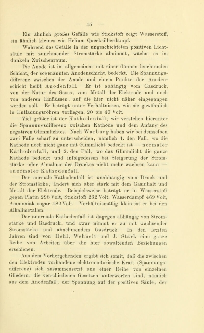 Ein ähnlich großes Gefälle wie Stickstoff zeigt Wasserstoff, ein ähnlich kleines wie Helium Quecksilberdampf. Während das Gefälle in der ungeschichteten positiven Licht- säule mit zunehmender Stromstärke abnimmt, wächst es im dunkeln Zwischenraum. Die Anode ist im allgemeinen mit einer dünnen leuchtenden Schicht,, der sogenannten Anodenschicht, bedeckt. Die Spannungs- differenz zwischen der Anode und einem Punkte der Anoden- schicht heißt Anodenfall. Er ist abhängig vom Gasdruck, von der Natur des Gases, vom Metall der Elektrode und noch von anderen Einflüssen, auf die hier nicht näher eingegangen werden soll. Er beträgt unter Verhältnissen, wie sie gewöhnlich in Entladungsröhren vorliegen, 20 bis 40 Volt. Viel größer ist der Kathodenfall; wir verstehen hierunter die Spannungsdifferenz zwischen Kathode und dem Anfang des negativen Glimmlichtes. Nach Warburg haben wir bei demselben zwei Fälle scharf zu unterscheiden, nämlich 1. den Fall, wo die Kathode noch nicht ganz mit Glimmlicht bedeckt ist — normaler Kathodenfall, und 2. den Fall, wo das Glimmlicht die ganze Kathode bedeckt und infolgedessen bei Steigerung der Strom- stärke oder Abnahme des Druckes nicht mehr wachsen kann — anormaler Kathodenfall. Der normale Kathodenfall ist unabhängig vom Druck und der Stromstärke, ändert sich aber stark mit dem Gasinhalt und Metall der Elektrode. Beispielsweise beträgt er in Wasserstoff gegen Platin 298 Volt, Stickstoff 232 Volt, Wasserdampf 469 Volt, Ammoniak sogar 482 Volt. Verhältnismäßig klein ist er bei den Alkalimetallen. Der anormale Kathodenfall ist dagegen abhängig von Strom- stärke und Gasdruck, und zwar nimmt er zu mit wachsender Stromstärke und abnehmendem Gasdruck. In den letzten Jahren sind von Hehl, Wehnelt und J. Stark eine ganze Reihe von Arbeiten über die hier obwaltenden Beziehungen erschienen. Aus dem Vorhergehenden ergibt sich somit, daß die zwischen den Elektroden vorhandene elektromotorische Kraft (Spannungs- differenz) sich zusammensetzt aus einer Reihe von einzelnen Gliedern, die verschiedenen Gesetzen unterworfen sind, nämlich aus dem Anodenfall, der Spannung auf der positiven Säule, der