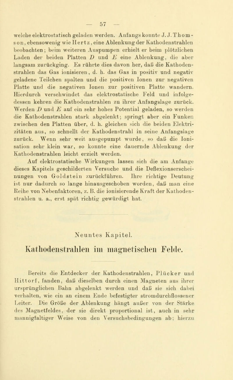 welche elektrostatisch geladen werden. Auf angs konnte J. J. T h o in - son, ebensowenig wie Hertz, eine Ablenkung der Kathodenstrahlen beobachten; beim weiteren Auspumpen erhielt er beim plötzlichen Laden der beiden Platten D und E eine Ablenkung, die aber langsam zurückging. Es rührte dies davon her, daß die Kathoden- strahlen das Gas ionisieren, d. h. das Gas in positiv und negativ geladene Teilchen spalten und die positiven Ionen zur negativen Platte und die negativen Ionen zur positiven Platte wandern. Hierdurch verschwindet das elektrostatische Feld und infolge- dessen kehren die Kathodenstrahlen zu ihrer Anfangslage zurück. Werden D und E auf ein sehr hohes Potential geladen, so werden die Kathodenstrahlen stark abgelenkt; springt aber ein Funken zwischen den Platten über, d. h. gleichen sich die beiden Elektri- zitäten aus, so schnellt der Kathodenstrahl in seine Anfangslage zurück. Wenn sehr weit ausgepumpt wurde, so daß die Ioni- sation sehr klein war, so konnte eine dauernde Ablenkung der Kathodenstrahlen leicht erzielt werden. Auf elektrostatische Wirkungen lassen sich die am Anfange dieses Kapitels geschilderten Versuche und die Deflexionserschei- nungen von Goldstein zurückführen. Ihre richtige Deutung ist nur dadurch so lange hinausgeschoben worden, daß man eine Reihe von Nebenfaktoren, z. B. die ionisierende Kraft der Kathoden- strahlen u. a., erst spät richtig gewürdigt hat. Neuntes Kapitel. Kathodenstralilen im magnetischen Felde. Bereits die Entdecker der Kathodenstrahlen, Plücker und Hittorf, fanden, daß dieselben durch einen Magneten aus ihrer ursprünglichen Bahn abgelenkt werden und daß sie sich dabei verhalten, wie ein an einem Ende befestigter stromdurchflossener Leiter. Die Größe der Ablenkung hängt außer von der Stärke des Magnetfeldes, der sie direkt proportional ist, auch in sehr mannigfaltiger Weise von den Versuchsbedingungen ab; hierzu